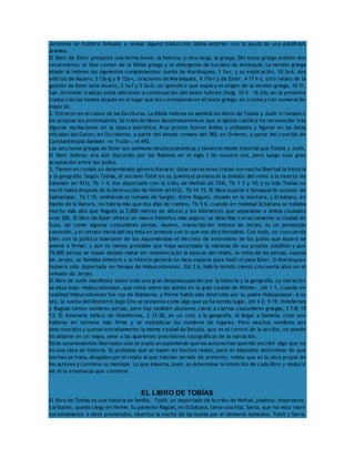Jerónimo se hubiera limitado a revisar alguna traducción latina anterior con la ayuda de una paráfrasis 
aramea. 
El libro de Ester presenta una forma breve, la hebrea, y otra larga, la griega. Del texto griego existen dos 
recensiones: el tipo común de la Biblia griega y el divergente de Luciano de Antioquía. La versión griega 
añade al hebreo los siguientes complementos: sueño de Mardoqueo, 1 1a-r, y su explicación, 10 3a-k, dos 
edictos de Asuero, 3 13a-g y 8 12a-v, oraciones de Mardoqueo, 4 17a-i y de Ester, 4 17 k-z, otro relato de la 
gestión de Ester ante Asuero, 5 1a-f y 5 2a-b, un apéndice que explica el origen de la versión griega, 10 31. 
San Jerónimo tradujo estas adiciones a continuación del texto hebreo (Vulg. 10 4 – 16 24); en la presente 
traducción las hemos dejado en el lugar que les corresponde en el texto griego, en cursiva y con numeración 
especial. 
2. Entraron en el canon de las Escrituras. La Biblia hebrea no admitió los libros de Tobías y Judit ni tampoco 
los aceptan los protestantes. Se trata de libros deuterocanónicos que la Iglesia católica ha reconocido tras 
algunas vacilaciones en la época patrística. Muy pronto fueron leídos y utilizados y figuran en las listas 
oficiales del Canon: en Occidente, a partir del sínodo romano del 382; en Oriente, a partir del concilio de 
Constantinopla llamado «in Trullo», el 692. 
Las secciones griegas de Ester son asimismo deuterocanónicas y tienen el mismo historial que Tobías y Judit. 
El libro hebreo era aún discutido por los Rabinos en el siglo I de nuestra era, pero luego tuvo gran 
aceptación entre los judíos. 
3. Tienen en común un determinado género literario. Estas narraciones tratan con mucha libertad la historia 
y la geografía. Según Tobías, el anciano Tobit en su juventud presenció la división del reino a la muerte de 
Salomón (el 931), Tb 1 4; fue deportado con la tribu de Neftalí (el 734), Tb 1 5 y 10; y su hijo Tobías no 
murió hasta después de la destrucción de Nínive (el 612), Tb 14 15. El libro supone a Senaquerib sucesor de 
Salmanasar, Tb 1 15, omitiendo el reinado de Sargón. Entre Ragués, situado en la montaña, y Ecbátana, en 
medio de la llanura, no habría más que dos días de camino, Tb 5 6, cuando en realidad Ecbátana se hallaba 
mucho más alta que Ragués (a 2.000 metros de altura) y los kilómetros que separaban a ambas ciudades 
eran 300. El libro de Ester ofrece un marco histórico más seguro: se describe correctamente la ciudad de 
Susa, así como algunas costumbres persas. Asuero, transcripción hebrea de Jerjes, es un personaje 
conocido, y el retrato moral del rey está en armonía con lo que nos dice Herodoto. Con todo, no concuerda 
bien con la política tolerante de los Aqueménidas el decreto de exterminio de los judíos que Asuero se 
aviene a firmar; y aún es menos probable que haya autorizado la matanza de sus propios súbditos y que 
75.000 persas se hayan dejado matar sin resistencia.En la épocas del relato, la reina de los persas, esposa 
de Jerjes, se llamaba Amestris y la historia general no deja espacio para Vasti ni para Ester. Si Mardoqueo 
hubiera sido deportado en tiempo de Nabucodonosor, Est 2 6, habría tenido ciento cincuenta años en el 
reinado de Jerjes. 
El libro de Judit manifiesta sobre todo una gran despreocupación por la historia y la geografía. La narración 
se sitúa bajo «Nabucodonosor, que reinó sobre los asirios en la gran ciudad de Nínive», Jdt 1 1, cuando en 
realidad Nabucodonosor fue rey de Babilonia, y Nínive había sido destruida por su padre Nabopolasar. A su 
vez, la vuelta del Destierro bajo Ciro se presenta como algo que ya ha tenido lugar, Jdt 4 3; 5 19. Holofernes 
y Bagoas tienen nombres persas, pero hay también alusiones claras a ciertas costumbres griegas, 3 7-8; 15 
13. El itinerario bélico de Holofernes, 2 21-28, es un reto a la geografía. Al llegar a Samaría, cree uno 
hallarse en terreno más firme y se multiplican los nombres de lugares. Pero muchos nombres son 
desconocidos y suenan extrañamente; la misma ciudad de Betulia, que es el centro de la acción, no puede 
localizarse en un mapa, pese a las aparentes precisiones topográficas de la narración. 
Estas sorprendentes libertades sólo se explican suponiendo que los autores han querido escribir algo que no 
es una obra de historia. Es probable que se basen en hechos reales, pero es imposible determinar de qué 
hechos se trata, ahogados por el relato al que habrían servido de pretexto; relato que es la obra propia de 
los autores y contiene su mensaje. Lo que importa, pues, es determinar la intención de cada libro y deducir 
de él la enseñanza que contiene. 
EL LIBRO DE TOBÍAS 
El libro de Tobías es una historia de familia. Tobit, un deportado de la tribu de Neftalí, piadoso, observante, 
caritativo, queda ciego en Nínive. Su pariente Ragüel, en Ecbátana, tiene una hija, Sarra, que ha visto morir 
sucesivamente a siete prometidos, muertos la noche de las bodas por el demonio Asmodeo. Tobit y Sarra, 
 