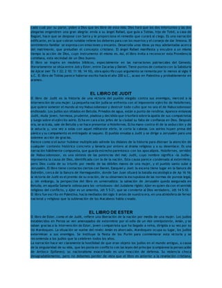 cada cual por su parte, piden a Dios que les libre de esta vida. Dios hará que los dos infortunios y las dos 
plegarias engendren una gran alegría: envía a su ángel Rafael, que guía a Tobías, hijo de Tobit, a casa de 
Ragüel, hace que se despose con Sarra y le proporciona el remedio que curará al ciego. Es una narración 
edificante, en la que cobran notable relieve los deberes para con los muertos y el consejo de dar limosna. El 
sentimiento familiar se expresa con emociones y encanto. Desarrolla unas ideas ya muy adelantadas acerca 
del matrimonio, que preludian el concepto cristiano. El ángel Rafael manifiesta y encubre a un mismo 
tiempo la acción de Dios, cuyo instrumento él mismo es. Así, el libro invita a reconocer esta Providencia 
cotidiana, esta vecindad de un Dios bueno. 
El libro se inspira en modelos bíblicos, especialmente en las narraciones patriarcales del Génesis; 
literariamente se sitúa entre Job y Ester, entre Zacarías y Daniel. Tiene puntos de contacto con la Sabiduría 
de Ajicar (ver Tb 1 22; 2 10; 11 18; 14 10), obra apócrifa cuyo argumento se remonta por lo menos al siglo V 
a.C. El libro de Tobías parece haberse escrito hacia el año 200 a.C., acaso en Palestina y probablemente en 
arameo. 
EL LIBRO DE JUDIT 
El libro de Judit es la historia de una victoria del pueblo elegido contra sus enemigos, merced a la 
intervención de una mujer. La pequeña nación judía se enfrenta con el imponente ejército de Holofernes, 
que quiere someter el mundo al rey Nabucodonosor y destruir todo culto que no sea el de Nabucodonosor 
endiosado. Los judíos son sitiados en Betulia. Privados de agua, están a punto de rendirse. Aparece entonces 
Judit, viuda joven, hermosa, prudente, piadosa y decidida que triunfará sobre la apatía de sus compatriotas 
y luego sobre el ejército asirio. Echa en cara a los jefes de la ciudad su falta de confianza en Dios. Después 
ora, se acicala, sale de Betulia y se hace presentar a Holofernes. Echa mano contra él de la seducción y de 
la astucia y, una vez a solas con aquel militarote ebrio, le corta la cabeza. Los asirios huyen presa del 
pánico y su campamento es entregado al saqueo. El pueblo ensalza a Judit y se dirige a Jerusalén para una 
solemne acción de gracias. 
Parece como si el autor hubiese multiplicado adrede los dislates de la historia para distraer la atención de 
cualquier contexto histórico concreto y llevarla por entero al drama religioso y a su desenlace. Es una 
narración hábilmente compuesta, que guarda estrecho parentesco con los apocalipsis. Holofernes, servidor 
de Nabucodonosor, es una síntesis de las potencias del mal; Judit, cuyo nombre significa «la Judía», 
representa la causa de Dios, identificada con la de la nación. Esta causa parece condenada al exterminio, 
pero Dios cuida de su triunfo por medio de las débiles manos de una mujer, y el pueblo santo sube a 
Jerusalén. El libro tiene contactos ciertos con Daniel, Ezequiel y Joel: la escena tiene lugar en la llanura de 
Esdrelón, cerca de la llanura de Harmaguedón, donde San Juan situará la batalla escatológica de Ap 16 16; 
la victoria de Judit es el premio de su oración, de su observancia escrupulosa de las normas de pureza legal, 
y, sin embargo, la perspectiva del libro es universalista: la salvación de Jerusalén queda asegurada en 
Betulia, en aquella Samaría odiosa para los «ortodoxos» del Judaísmo rígido; Ajior es quien da con el sentido 
religioso del conflicto, y Ajior es un amonita, Jdt 5 5-21, que se convierte al Dios verdadero, Jdt 14 5-10. 
El libro fue escrito en Palestina, hacia mediados del siglo II antes de nuestra era, en una atmósfera de fervor 
nacional y religioso que la sublevación de los Macabeos había creado. 
EL LIBRO DE ESTER 
El libro de Ester, como el de Judit, refiere una liberación de la nación por medio de una mujer. Los judíos 
establecidos en Persia se ven amenazados de exterminio por el odio de un visir omnipotente, Amán, y se 
salvan gracias a la intervención de Ester, joven compatriota que ha llegado a reina, dirigida a su vez por su 
tío Mardoqueo. La situación se vuelve del revés: Amán es ahorcado, Mardoqueo ocupa su lugar, los judíos 
exterminan a sus enemigos. Se instituye la fiesta de los Purim para conmemorar esta victoria y se 
recomienda a los judíos que la celebren todos los años. 
La narración hace ver claramente la hostilidad de que eran objeto los judíos en el mundo antiguo, a causa 
de la singularidad de su vida, que les ponía en conflicto con las leyes del príncipe (compárese la persecución 
de Antíoco Epífanes); su nacionalismo exacerbado es una reacción de defensa. Su violencia choca 
desagradablemente, pero no debemos perder de vista que el libro es anterior a la revelación cristiana. 
 