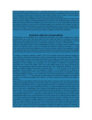 toma de Jerusalén por Pompeyo el 63 a.C. Las últimas líneas del libro, 16 23-24, indican que fue escrito 
hacia el final del reinado de Juan Hircano, como fecha más temprana, probablemente hacia el año 100 a.C. 
Es un documento precioso para la historia de aquel tiempo, siempre que se tenga en cuenta el género 
literario, imitación de las antiguas crónicas de Israel, y las intenciones del autor. 
Porque, por mucho que se extienda en narrar los sucesos de la guerra y las intrigas políticas, el autor quiere 
relatar una historia religiosa. Considera las desgracias de su pueblo como castigo del pecado y atribuye a la 
asistencia de Dios los éxitos de sus adalides. Es un judío celoso de su fe y ha comprendido que ésta era la 
que estaba en juego en la lucha entre la influencia pagana y las costumbres de los padres. Es, pues, un 
decidido adversario de la helenización y se siente lleno de admiración por los héroes que han combatido por 
la Ley y por el Templo, y que han conquistado para el pueblo la libertad religiosa y luego la independencia 
nacional. Es el cronista de una lucha en que se salvó el Judaísmo, portador de la Revelación. 
SEGUNDO LIBRO DE LOS MACABEOS 
El Segundo libro de los Macabeos no es continuación del primero. Es, en parte, paralelo a él, y toma los 
acontecimientos de un poco más atrás, desde el fin del reinado de Seleuco IV, predecesor de Antíoco 
Epífanes, pero sólo los sigue hasta la derrota de Nicanor, antes de la muerte de Judas Macabeo. Todo ello 
comprende sólo una quincena de años y corresponde únicamente a los caps. 1-7 del Primer libro. 
El género es muy distinto. El libro, escrito originariamente en griego, se presenta como el compendio de la 
obra de un tal Jasón de Cirene, 2 19-32, y lo encabezan dos cartas de los judíos de Jerusalén, 1 1 – 2 18.El 
estilo, que es el de los escritores helenísticos, pero no de los mejores, resulta a veces ampuloso. Es más el 
de un predicador que el de un historiador, aunque ciertamente el conocimiento de las instituciones griegas y 
de los personajes de la época de que hace gala nuestro autor es muy superior al que demuestra el autor de 1 
M. 
En realidad, su objetivo es agradar y edificar, 2 25; 15 39, narrando la guerra de liberación dirigida por 
Judas Macabeo, sostenida por apariciones celestes y ganada gracias a la intervención divina, 2 19-22; la 
persecución misma era efecto de la misericordia de Dios, que corregía a su pueblo antes de que la medida 
del pecado quedara colmada, 6 12-17. Escribe para los judíos de Alejandría y su intención es despertar el 
sentimiento de que formaban una comunidad con sus hermanos de Palestina. En especial, quiere 
interesarles por la suerte del Templo, centro de la vida religiosa según la Ley, blanco del odio de los 
gentiles. Esta preocupación imprime su sello al plan del libro: tras el episodio de Heliodoro, 3 1-40, que 
subraya la santidad inviolable del santuario, la primera parte, 4 1 – 10 8, concluye con la muerte del 
perseguidor, Antíoco Epífanes, que ha profanado el Templo, y con la institución de la fiesta de la 
Dedicación; la segunda parte, 10 9 – 15 36, concluye asimismo con la muerte de un perseguidor, Nicanor, 
que había amenazado al Templo, y con la institución de una fiesta conmemorativa. Las dos cartas, puestas 
al comienzo de libro, 1 1 – 2 18, responden al mismo objetivo: son invitaciones dirigidas por los judíos de 
Jerusalén a sus hermanos de Egipto para celebrar con ellos la fiesta de la purificación del Templo, la 
Dedicación. 
Como el último acontecimiento referido es la muerte de Nicanor, la obra de Jasón de Cirene pudo haberse 
compuesto poco después del 160 a.C. Si es el autor mismo del compendio -aunque esto se discute- el que ha 
colocado en cabeza las dos cartas de 1-2 para acompañar el envío de su compendio, la fecha de éste nos la 
daría la indicación de 1 10a, que corresponde al año 124 a.C. No debe menospreciarse el valor histórico del 
libro. Es cierto que el compendiador (¿o un redactor?) ha aceptado los relatos apócrifos contenidos en la 
carta de 1 10b – 2 18, y que reproduce las conmovedoras historias de Heliodoro, 3, del martirio de Eleazar, 6 
18-31, y el de los siete hermanos, 7, que halló en Jasón y que ilustraban muy bien sus tesis religiosas. Pero 
la concordancia general con 1 M garantiza la historicidad de los acontecimientos que las dos fuentes 
independientes refieren. En un punto importante en que 2 M disiente del 1 M, debe aquél ser preferido: 1 M 
6 1-13 sitúa la purificación del Templo antes de la muerte de Antíoco Epífanes, al tiempo que 2 M 9 1-29 la 
sitúa después; una tableta cronológica babilónica, recientemente publicada, da la razón a 2 M. Antíoco 
murió en octubre-noviembre del 164, antes de la nueva dedicación del Templo a finales de diciembre del 
mismo año. En las secciones que pertenecen a 2 M, no hay razón para recelar de las informaciones que se 
dan en el cap. 4 acerca de los años que precedieron al saqueo del Templo por Antíoco. Sin embargo, el 
compendiador, más bien que Jasón, es responsable de una grave confusión: disponiendo de una carta de 
 