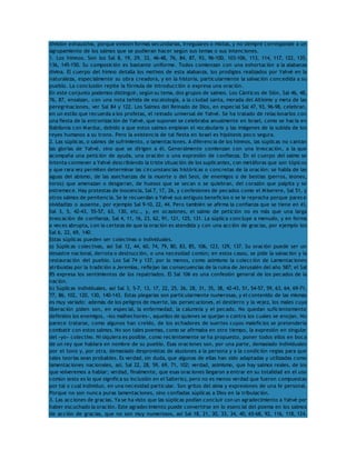 división exhaustiva, porque existen formas secundarias, irregulares o mixtas, y no siempre corresponde a un 
agrupamiento de los salmos que se pudieran hacer según sus temas o sus intenciones. 
1. Los himnos. Son los Sal 8, 19, 29, 33, 46-48, 76, 84, 87, 93, 96-100, 103-106, 113, 114, 117, 122, 135, 
136, 145-150. Su composición es bastante uniforme. Todos comienzan con una exhortación a la alabanza 
divina. El cuerpo del himno detalla los motivos de esta alabanza, los prodigios realizados por Yahvé en la 
naturaleza, especialmente su obra creadora, y en la historia, particularmente la salvación concedida a su 
pueblo. La conclusión repite la fórmula de introducción o expresa una oración. 
En este conjunto podemos distinguir, según su tema, dos grupos de salmos. Los Cánticos de Sión, Sal 46, 48, 
76, 87, ensalzan, con una nota teñida de escatología, a la ciudad santa, morada del Altísimo y meta de las 
peregrinaciones, ver Sal 84 y 122. Los Salmos del Reinado de Dios, en especial Sal 47, 93, 96-98, celebran, 
en un estilo que recuerda a los profetas, el reinado universal de Yahvé. Se ha tratado de relacionarlos con 
una fiesta de la entronización de Yahvé, que suponen se celebraba anualmente en Israel, como se hacía en 
Babilonia con Marduc, debido a que estos salmos emplean el vocabulario y las imágenes de la subida de los 
reyes humanos a su trono. Pero la existencia de tal fiesta en Israel es hipótesis poco segura. 
2. Las súplicas, o salmos de sufrimiento, o lamentaciones. A diferencia de los himnos, las súplicas no cantan 
las glorias de Yahvé, sino que se dirigen a él. Generalmente comienzan con una invocación, a la que 
acompaña una petición de ayuda, una oración o una expresión de confianza. En el cuerpo del salmo se 
intenta conmover a Yahvé describiendo la triste situación de los suplicantes, con metáforas que son tópicos 
y que rara vez permiten determinar las circunstancias históricas o concretas de la oración: se habla de las 
aguas del abismo, de las asechanzas de la muerte o del Seol, de enemigos o de bestias (perros, leones, 
toros) que amenazan o desgarran, de huesos que se secan o se quiebran, del corazón que palpita y se 
estremece. Hay protestas de inocencia, Sal 7, 17, 26, y confesiones de pecados como el Miserere, Sal 51, y 
otros salmos de penitencia. Se le recuerdan a Yahvé sus antiguos beneficios o se le reprocha porque parece 
olvidadizo o ausente, por ejemplo Sal 9-10, 22, 44. Pero también se afirma la confianza que se tiene en él, 
Sal 3, 5, 42-43, 55-57, 63, 130, etc., y, en ocasiones, el salmo de petición no es más que una larga 
invocación de confianza, Sal 4, 11, 16, 23, 62, 91, 121, 125, 131. La súplica concluye a menudo, y en forma 
a veces abrupta, con la certeza de que la oración es atendida y con una acción de gracias, por ejemplo los 
Sal 6, 22, 69, 140. 
Estas súplicas pueden ser colectivas o individuales. 
a) Súplicas colectivas, así Sal 12, 44, 60, 74, 79, 80, 83, 85, 106, 123, 129, 137. Su oración puede ser un 
desastre nacional, derrota o destrucción, o una necesidad común; en estos casos, se pide la salvación y la 
restauración del pueblo. Los Sal 74 y 137, por lo menos, como asimismo la colección de Lamentaciones 
atribuidas por la tradición a Jeremías, reflejan las consecuencias de la ruina de Jerusalén del año 587; el Sal 
85 expresa los sentimientos de los repatriados. El Sal 106 es una confesión general de los pecados de la 
nación. 
b) Súplicas individuales, así Sal 3, 5-7, 13, 17, 22, 25, 26, 28, 31, 35, 38, 42-43, 51, 54-57, 59, 63, 64, 69-71, 
77, 86, 102, 120, 130, 140-143. Estas plegarias son particularmente numerosas, y el contenido de las mismas 
es muy variado: además de los peligros de muerte, las persecuciones, el destierro y la vejez, los males cuya 
liberación piden son, en especial, la enfermedad, la calumnia y el pecado. No quedan suficientemente 
definidos los enemigos, «los malhechores», aquellos de quienes se quejan o contra los cuales se enojan. No 
parece tratarse, como algunos han creído, de los echadores de suertes cuyos maleficios se pretendería 
combatir con estos salmos. No son tales poemas, como se afirmaba en otro tiempo, la expresión en singular 
del «yo» colectivo. Ni siquiera es posible, como recientemente se ha propuesto, poner todos ellos en boca 
de un rey que hablara en nombre de su pueblo. Esas oraciones son, por una parte, demasiado individuales 
por el tono y, por otra, demasiado desprovistas de alusiones a la persona y a la condición regias para que 
tales teorías sean probables. Es verdad, sin duda, que algunas de ellas han sido adaptadas y utilizadas como 
lamentaciones nacionales, así, Sal 22, 28, 59, 69, 71, 102; verdad, asimismo, que hay salmos reales, de los 
que volveremos a hablar; verdad, finalmente, que esas oraciones llegaron a entrar en su totalidad en el uso 
común (esto es lo que significa su inclusión en el Salterio), pero no es menos verdad que fueron compuestas 
por tal o cual individuo, en una necesidad particular. Son gritos del alma y expresiones de una fe personal. 
Porque no son nunca puras lamentaciones, sino confiadas súplicas a Dios en la tribulación. 
3. Las acciones de gracias. Ya se ha visto que las súplicas podían concluir con un agradecimiento a Yahvé por 
haber escuchado la oración. Este agradecimiento puede convertirse en lo esencial del poema en los salmos 
de acción de gracias, que no son muy numerosos, así Sal 18, 21, 30, 33, 34, 40, 65-68, 92, 116, 118, 124, 
 
