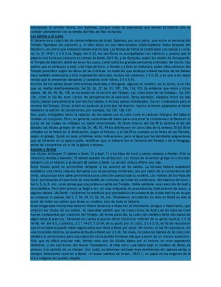 sobrepasan el sentido literal, son legítimas, porque todas las esperanzas que animan el Salterio sólo se 
realizan plenamente con la venida del Hijo de Dios al mundo. 
Los Salmos y el culto 
El Salterio es la colección de cantos religiosos de Israel. Sabemos, por otra parte, que entre el personal del 
Templo figuraban los cantores y, si bien éstos no son mencionados explícitamente hasta después del 
Destierro, es cierto que existieron desde el principio. Las fiestas de Yahvé se celebraban con danzas y coros, 
ver Jc 21 19-21; 2 S 6 5.16. Según Am 5 23, los sacrificios se acompañaban con cánticos y, puesto que el 
palacio real tenía sus cantores en tiempo de David, 2S19 26, y de Ezequías, según los Anales de Senaquerib, 
el Templo de Salomón debió de tener los suyos, como todos los grandes santuarios orientales. De hecho, hay 
salmos que se atribuyen a Asaf, a los hijos de Coré, a Hemán y a Etán (o Yedutún), todos ellos cantores del 
Templo preexílico según los libros de las Crónicas. La tradición que atribuye a David muchos de los Salmos 
hace también remontarse a él la organización del culto, incluso los cantores, 1 Cro 25, y se une a los viejos 
textos que le presentan danzando y cantando ante Yahvé, 2 S 6 5.16. 
Muchos de los salmos llevan indicaciones musicales o litúrgicas. Algunos se remiten, en su texto, a un rito 
que se realiza simultáneamente, Sal 20, 26, 27, 66, 81, 107, 116, 134, 135. Es evidente que éstos y otros 
salmos, 48, 65, 95, 96, 118, se recitaban en el recinto del Templo. Las «Canciones de las Subidas», Sal 120- 
134, como el Sal 84, eran cantos de peregrinación al santuario. Estos ejemplos, elegidos entre los más 
claros, bastan para demostrar que muchos salmos, e incluso salmos individuales, fueron compuestos para el 
servicio del Templo. Otros, si bien no tuvieron al principio tal destino, fueron al menos adaptados al mismo 
mediante la adición de bendiciones, por ejemplo, Sal 125, 128, 129. 
Son, pues, innegables tanto la relación de los salmos con el culto como el carácter litúrgico del Salterio 
tomado en conjunto. Pero, en general, carecemos de datos para concretar la ceremonia o la fiesta en el 
curso de las cuales se utilizaba un salmo determinado. El título hebreo del Sal 92 lo destina al día del 
sábado; los títulos griegos de los Sal 24, 48, 93, 94 los distribuyen en otros días de la semana. El Sal 30 se 
utilizaba en la fiesta de la Dedicación, según el hebreo, y el Sal 29 se cantaba en la fiesta de las Tiendas, 
según el griego. Quizá no sean primitivas estas indicaciones, pero al igual que las detalladas asignaciones 
que se hicieron en la época judía, testifican que el Salterio fue el Cantoral del Templo y de la Sinagoga, 
antes de convertirse en el de la Iglesia cristiana. 
Autores y fechas 
Los títulos atribuyen 73 salmos a David, 12 a Asaf, 11 a los hijos de Coré y salmos aislados a Hemán, Etán (o 
Yedutún), Moisés y Salomón; 35 salmos quedan sin atribución. Los títulos de la versión griega no coinciden 
siempre con el hebreo y atribuyen 82 salmos a David. La versión siríaca difiere aún más. 
Estos títulos quizá no pretendían designar a los autores de los salmos. La fórmula hebrea solamente 
establece una cierta relación del salmo con el personaje nombrado, sea por razón de la conveniencia del 
tema, sea porque este salmo pertenecía a una colección puesta bajo su nombre. Los «salmos de los hijos de 
Coré» pertenecían al repertorio de esta familia de cantores, así como los numerosos «del maestro de coro», 
Sal 4, 5, 6, 8, etc., eran piezas que ejecutaba la capilla del Templo. Había asimismo una colección de Asaf y 
otra davídica. Pero bien pronto se llegó a ver, en esas etiquetas de procedencia, indicaciones de autor, y 
algunos salmos «de David» recibieron un subtítulo que precisaba la circunstancia de la vida del rey en la que 
se compuso el poema, Sal 3, 7, 18, 34, 51, 52, 54, etc. Finalmente, la tradición ha visto en David no sólo al 
autor de todos los salmos que llevan su nombre, sino de todo el Salterio. 
Estas exageradas interpretaciones no deben llevarnos a desechar el testimonio, antiguo e importante, que 
ofrecen los títulos de los salmos. Es razonable admitir que las colecciones de Asaf y de los hijos de Coré 
fueran compuestas por cantores del Templo. De forma parecida, la colección davídica debe vincularse de 
algún modo al gran rey. Teniendo en cuenta lo que los libros históricos refieren de su genio musical, 1 S 16 
16-18; ver Am 6 5, y poético, 2 S 1 19-27; 3 33-34, de su gusto por el culto, 2 S 6 5.15, se ha de reconocer 
que en el Salterio puede haber alguna pieza que tiene a David por autor. De hecho, el Sal 18 reproduce, en 
una recensión distinta, un poema atribuido a David por 2 S 22. Sin duda, no todos los Salmos de la colección 
davídica le pertenecen; pero esa colección no ha podido formarse más que a partir de un núcleo auténtico. 
Sólo que es difícil precisar más. Hemos visto que los títulos dados por el hebreo no eran argumento 
definitivo, y los escritores del Nuevo Testamento, al citar tal o cual salmo bajo el nombre de David, se 
atienen a la opinión de su tiempo. Con todo, no debemos rechazar esos testimonios sin razones serias, y 
siempre deberemos reservar a David, «el suave salmista de Israel», 2S23 1, un papel en los orígenes de la 
lírica religiosa del pueblo elegido. 
 