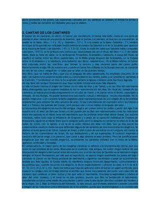 gloria prometida a los justos. Las esperanzas cantadas por los salmistas se realizan; el Mesías ha venido y 
reina, y todas las naciones son llamadas para que lo alaben. 
2. CANTAR DE LOS CANTARES 
El Cantar de los Cantares, es decir, el Cantar por excelencia, el Cantar más bello, canta en una serie de 
poemas el amor mutuo de una pareja de amantes, que se juntan y se pierden, se buscan y se encuentran. Al 
amado se le llama «Rey», 1 4 y 12, y «Salomón», 3 7 y 9; a la amada se la llama «Sulamita», 7 1, nombre 
en el que se ha querido ver reflejado fonéticamente el nombre de Salomón o el de la Sunamita que aparece 
en la historia de David y de Salomón, 1 R 1 3; 2 21-22. Como la tradición sabía que Salomón había compuesto 
canciones, 1 R 5 12, se le atribuyó este cántico por antonomasia (de ahí el título del libro 1 1). Y del mismo 
modo, dada su fama de sabio, se le atribuyeron Proverbios, Eclesiastés y Sabiduría. A causa del título, se 
clasificó al Cantar entre los libros sapienciales, en la Biblia griega después del Eclesiastés, en la Vulgata 
entre el Eclesiástico y la Sabiduría, precisamente dos libros «salomónicos». En la Biblia hebrea, el Cantar 
está colocado entre los «escritos» que forman la tercera y más reciente parte del canon judío. 
Posteriormente al siglo VIII de nuestra era, cuando el Cantar fue utilizado en la liturgia pascual, se convirtió 
en uno de los cinco «meguil·lot» o rollos que se leían en las grandes fiestas. 
Este libro, que no habla de Dios y que usa un lenguaje de amor apasionado, ha resultado chocante. En el 
siglo I de nuestra era surgieron dudas sobre su canonicidad en los medios judíos y se resolvieron apelando a 
la tradición. Y fundándose en ésta lo ha aceptado siempre la Iglesia cristiana como Escritura Sagrada. 
No hay libro del Antiguo Testamento que haya recibido interpretaciones más dispares. 
La más reciente rastrea el origen del Cantar en el culto de Istar y de Tamuz, y en los ritos del matrimonio 
divino (hierogamia) que se supone realizaba el rey en representación del dios. Un ritual así, tomado de los 
cananeos, se habría practicado antiguamente en el culto de Yahvé, y el Cantar sería el librito, expurgado y 
revisado, de esa liturgia. No puede demostrarse esta teoría cultual y mitológica; resulta improbable. No es 
posible imaginarse a un creyente israelita plagiando estas representaciones de una religión de la fecundidad 
simplemente para obtener de ella cantares de amor. Si hay coincidencias de expresión entre los himnos a 
Istar o a Tamuz y los poemas del Cantar, será porque uno y otros hablan el lenguaje del amor. 
La interpretación alegórica es mucho más antigua. Llegó a ser común entre los judíos a partir del siglo II de 
nuestra era: el amor de Dios por Israel y el del pueblo por su Dios son representados como las relaciones 
entre dos esposos; es el mismo tema del matrimonio que los profetas desarrollan desde Oseas. Los autores 
cristianos, sobre todo bajo la influencia de Orígenes y a pesar de la oposición individual de Teodoro de 
Mopsuestia, siguieron la misma línea que la exégesis judía, pero la alegoría se convierte en ellos en la de las 
bodas de Cristo con la Iglesia, o en la de la unión mística del alma con Dios. Son ya muy pocos los 
comentaristas católicos modernos que defienden alguna de las variantes de esta interpretación alegórica. Se 
atienen al tema general de Yahvé, esposo de Israel, o bien tratan de encontrar en el conjunto del Cantar la 
historia de las conversiones de Israel, de sus desilusiones y de sus esperanzas. El carácter inspirado y 
canónico del Cantar exige, a su parecer, que cante a algo distinto al amor profano. Pero las justificaciones 
exegéticas que dan del sentido alegórico, acumulando los paralelos verbales con el resto de la Biblia, 
aparecen artificiales y forzadas. 
En consecuencia, la mayor parte de los exegetas católicos se adhiere a la interpretación literal, que hoy 
reúne la casi totalidad de los votos. Reanudan así la tradición más antigua. No existe ningún indicio de una 
interpretación alegórica del Cantar antes de nuestra era, y en los escritos de Qumrán no se descubre ningún 
vestigio; el Nuevo Testamento, por más que se haya dicho, no aporta ningún testimonio; los judíos del siglo I 
cantaban el Cantar en las fiestas profanas de matrimonio y siguieron haciéndolo a pesar de la prohibición 
lanzada por Rabí Aquiba. El Cantar mismo no manifiesta ninguna intención alegorizante, contrariamente a 
los profetas que, cuando recurren a la alegoría, lo dicen explícitamente y ofrecen la clave, Is 5 7; Ez 16 2; 
17, 12; 23 4; 31 2; 32 2, etc. Nada nos indica que haya de aplicarse sobre el Cantar un papel perforado para 
traducir su código y leer en él algo distinto al sentido que brota naturalmente del texto: una colección de 
cantares que celebran el amor mutuo y fiel que sella el matrimonio. Proclama la legitimidad y celebra el 
valor del amor humano, y el tema no es sólo profano, puesto que Dios ha bendecido el matrimonio, 
considerado no tanto como medio de procreación cuanto como la asociación afectiva y estable del hombre y 
de la mujer, Gn 2. Bajo la influencia del Yahvismo, la vida sexual, que el medio ambiente cananeo concebía 
a imagen de las relaciones entre divinidades de la fecundidad, queda aquí desmitologizada y es considerada 
 