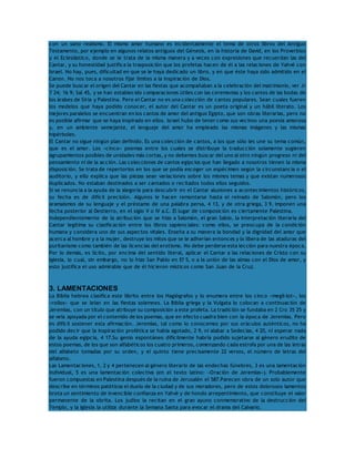 con un sano realismo. El mismo amor humano es incidentalmente el tema de otros libros del Antiguo 
Testamento, por ejemplo en algunos relatos antiguos del Génesis, en la historia de David, en los Proverbios 
y el Eclesiástico, donde se le trata de la misma manera y a veces con expresiones que recuerdan las del 
Cantar, y su honestidad justifica la trasposición que los profetas hacen de él a las relaciones de Yahvé con 
Israel. No hay, pues, dificultad en que se le haya dedicado un libro, y en que éste haya sido admitido en el 
Canon. No nos toca a nosotros fijar límites a la inspiración de Dios. 
Se puede buscar el origen del Cantar en las fiestas que acompañaban a la celebración del matrimonio, ver Jr 
7 24; 16 9; Sal 45, y se han establecido comparaciones útiles con las ceremonias y los cantos de las bodas de 
los árabes de Siria y Palestina. Pero el Cantar no es una colección de cantos populares. Sean cuales fueren 
los modelos que haya podido conocer, el autor del Cantar es un poeta original y un hábil literato. Los 
mejores paralelos se encuentran en los cantos de amor del antiguo Egipto, que son obras literarias, pero no 
es posible afirmar que se haya inspirado en ellos. Israel hubo de tener como sus vecinos una poesía amorosa 
y, en un ambiente semejante, el lenguaje del amor ha empleado las mismas imágenes y las mismas 
hipérboles. 
El Cantar no sigue ningún plan definido. Es una colección de cantos, a los que sólo les une su tema común, 
que es el amor. Los «cinco» poemas entre los cuales se distribuye la traducción solamente sugieren 
agrupamientos posibles de unidades más cortas, y no debemos buscar del uno al otro ningún progreso ni del 
pensamiento ni de la acción. Las colecciones de cantos egipcios que han llegado a nosotros tienen la misma 
disposición. Se trata de repertorios en los que se podía escoger un espécimen según la circunstancia o el 
auditorio, y ello explica que las piezas sean variaciones sobre los mismos temas y que existan numerosos 
duplicados. No estaban destinados a ser cantados o recitados todos ellos seguidos. 
Si se renuncia a la ayuda de la alegoría para descubrir en el Cantar alusiones a acontecimientos históricos, 
su fecha es de difícil precisión. Algunos le hacen remontarse hasta el reinado de Salomón, pero los 
aramaísmos de su lenguaje y el préstamo de una palabra persa, 4 13, y de otra griega, 3 9, imponen una 
fecha posterior al Destierro, en el siglo V o IV a.C. El lugar de composición es ciertamente Palestina. 
Independientemente de la atribución que se hizo a Salomón, el gran Sabio, la interpretación literaria del 
Cantar legítima su clasificación entre los libros sapienciales: como ellos, se preocupa de la condición 
humana y considera uno de sus aspectos vitales. Enseña a su manera la bondad y la dignidad del amor que 
acerca al hombre y a la mujer, destruye los mitos que se le adherían entonces y lo libera de las ataduras del 
puritanismo como también de las licencias del erotismo. No debe perderse esta lección para nuestra época. 
Por lo demás, es lícito, por encima del sentido literal, aplicar el Cantar a las relaciones de Cristo con su 
Iglesia, lo cual, sin embargo, no lo hizo San Pablo en Ef 5, o a la unión de las almas con el Dios de amor, y 
esto justifica el uso admirable que de él hicieron místicos como San Juan de la Cruz. 
3. LAMENTACIONES 
La Biblia hebrea clasifica este librito entre los Hagiógrafos y lo enumera entre los cinco «megil·lot», los 
«rollos» que se leían en las fiestas solemnes. La Biblia griega y la Vulgata lo colocan a continuación de 
Jeremías, con un título que atribuye su composición a este profeta. La tradición se fundaba en 2 Cro 35 25 y 
se veía apoyada por el contenido de los poemas, que en efecto cuadra bien con la época de Jeremías. Pero 
es difícil sostener esta afirmación. Jeremías, tal como lo conocemos por sus oráculos auténticos, no ha 
podido decir que la inspiración profética se había agotado, 2 9, ni alabar a Sedecías, 4 20, ni esperar nada 
de la ayuda egipcia, 4 17.Su genio espontáneo difícilmente habría podido sujetarse al género erudito de 
estos poemas, de los que son alfabéticos los cuatro primeros, comenzando cada estrofa por una de las letras 
del alfabeto tomadas por su orden, y el quinto tiene precisamente 22 versos, el número de letras del 
alfabeto. 
Las Lamentaciones, 1, 2 y 4 pertenecen al género literario de las endechas fúnebres, 3 es una lamentación 
individual, 5 es una lamentación colectiva (en el texto latino: «Oración de Jeremías»). Probablemente 
fueron compuestas en Palestina después de la ruina de Jerusalén el 587.Parecen obra de un solo autor que 
describe en términos patéticos el duelo de la ciudad y de sus moradores, pero de estos dolorosos lamentos 
brota un sentimiento de invencible confianza en Yahvé y de hondo arrepentimiento, que constituye el valor 
permanente de la obrita. Los judíos la recitan en el gran ayuno conmemorativo de la destrucción del 
Templo, y la Iglesia la utiliza durante la Semana Santa para evocar el drama del Calvario. 
 