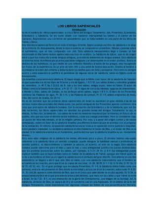 LOS LIBROS SAPIENCIALES 
Introducción 
Se da el nombre de «libros sapienciales» a cinco libros del Antiguo Testamento: Job, Proverbios, Eclesiastés, 
Eclesiástico y Sabiduría. Se les suele añadir con bastante impropiedad los Salmos y el Cantar de los 
Cantares. Representan una corriente de pensamiento que se halla también en una parte de los libros de 
Tobías y Baruc. 
Esta literatura sapiencial floreció en todo el Antiguo Oriente. Egipto produjo escritos de sabiduría a lo largo 
de su historia. En Mesopotamia, desde la época sumeria, se compusieron proverbios, fábulas y poemas sobre 
el sufrimiento, que se han comparado con Job. Esta sabiduría mesopotámica llegó a Canaán: se han 
encontrado en Ras Samra textos sapienciales escritos en acádico. La Sabiduría de Ajicar, que es de origen 
asirio y que fue traducida a varias lenguas antiguas, procede de ambientes de lengua aramea. Esta sabiduría 
es internacional. Manifiesta pocas preocupaciones religiosas y se desenvuelve en el orden profano. Ilustra el 
destino de los individuos, no por medio de una reflexión filosófica al estilo de los griegos, sino recogiendo 
los frutos de la experiencia. Es un arte de bien vivir y una señal de buena educación. Enseña al hombre a 
acomodarse al orden del universo y debería darle los medios para ser feliz y prosperar. Pero esto no siempre 
ocurre y esta experiencia justifica el pesimismo de algunas obras de sabiduría, tanto en Egipto como en 
Mesopotamia. 
Los israelitas conocieron esta sabiduría. El mayor elogio que la Biblia cree hacer de la sabiduría de Salomón 
es que superaba a la de los hijos de Oriente y a la de Egipto, 1 R 5 10. Los sabios árabes y edomitas gozaban 
de renombre, Jr 49 7; Ba 3 22-23; Ab 8. Job y los tres sabios, amigos suyos, viven en Edom. El autor de 
Tobías conocía la Sabiduría de Ajicar, y Pr 22 17 – 23 11 sigue de cerca las máximas egipcias de Amenemope. 
A Hemán y Etán, sabios de Canaán, se les atribuye varios salmos, según 1 R 5 11. El libro de los Proverbios 
contiene las Palabras de Agur, Pr 30 1-14, y las Palabras de Lemuel, Pr 31 1-9, ambos originarios de Masá, 
tribu del norte de Arabia, Gn 25 14. 
No es de extrañar que las primeras obras sapienciales de Israel se asemejen en gran medida a las de sus 
vecinos: todos ellos proceden del mismo suelo. Las partes antiguas de los Proverbios apenas contienen otra 
cosa que preceptos de sabiduría humana. Con la excepción del Eclesiástico y de la Sabiduría, que son los 
más recientes, los libros sapienciales no abordan los grandes temas del Antiguo Testamento: la Ley, la 
Alianza, la Elección, la Salvación. Los sabios de Israel no muestran inquietud por la historia y el futuro de su 
pueblo, sino que escrutan el destino de los individuos, como sus colegas orientales. Pero lo consideran bajo 
un punto de vista más elevado, el de la religión yahvista. Por esto, y a pesar del origen común y de tantas 
semejanzas, existe en favor de la sabiduría israelita una diferencia esencial que se acentúa con el progreso 
de la revelación. En efecto, la oposición sabiduría-locura se trueca en oposición entre justicia e iniquidad, 
entre piedad e impiedad. La verdadera sabiduría es efectivamente el temor de Dios, y el temor de Dios es la 
piedad. Si la sabiduría oriental es un humanismo, podría decirse que la sabiduría israelita es un «humanismo 
devoto». 
Pero este valor religioso de la sabiduría ha venido aflorando poco a poco. El término hebreo más usado 
referente a la sabiduría tiene un sentido complejo: puede designar la habilidad manual o profesional, el 
sentido político, el discernimiento y también la astucia, el acierto, el arte de la magia. Esta sabiduría 
humana puede ejercerse para el bien y para el mal, y esta ambigüedad justifica los juicios desfavorables 
que los profetas pronuncian sobre los sabios, por ejemplo, Is 5 21; 29 14; Jr 8 9. Esa ambigüedad puede 
explicar también que se haya tardado tanto en hablar de la sabiduría de Yahvé, aunque sea Yahvé quien se 
la da a los hombres (si bien ya en Ugarit la sabiduría era el atributo del gran dios El). Únicamente en escritos 
postexílicos se llegará a decir que sólo Dios es sabio, con una sabiduría trascendente que el hombre ve 
actuando en la creación, pero que él no es capaz de escrutar, Jb 28; 38-39; Si 1 1-10; Si 16 24s; Si 39 12s; Si 
42 15 -43 33, etc. En el gran prólogo que encabeza Proverbios, Pr 1-9, la Sabiduría divina habla como una 
persona, está a la vez presente en Dios desde la eternidad y actúa con él en la creación, sobre todo Pr 8 22- 
31. En Job 28, aparece como distinta de Dios, que es el único que sabe dónde se oculta aquella. En Si 24, la 
propia Sabiduría dice de sí que procede de la boca del Altísimo, que mora en los cielos y que Yahvé la envía 
a Israel. En Sb 7 22 – 8 1, es una emanación de la gloria del Omnipotente, una imagen de su bondad. Así, la 
Sabiduría, atributo de Dios, se separa de él y se convierte casi en una hipóstasis. En el ámbito de la fe del 
Antiguo Testamento, estas expresiones tan vigorosas rebasan los límites de una personificación literaria, 
 