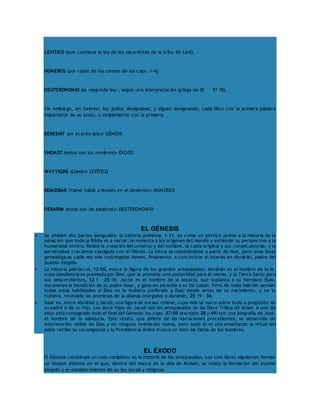 LEVÍTICO (que contiene la ley de los sacerdotes de la tribu de Leví); 
NÚMEROS (por razón de los censos de los caps. 1-4); 
DEUTERONOMIO (la «segunda ley», según una interpretación griega de Dt 17 18). 
Sin embargo, en hebreo, los judíos designaban, y siguen designando, cada libro con la primera palabra 
importante de su texto, o simplemente con la primera: 
BERESHIT (en el principio)= GÉNESIS 
SHEMOT (estos son los nombres)= ÉXODO 
WAYYIQRÁ (Llamó)= LEVÍTICO 
BEMIDBAR (Yahvé habló a Moisés en el desierto)= NÚMEROS 
DEBARIM (estas son las palabras)= DEUTERONOMIO 
EL GÉNESIS 
 Se dividen dos partes desiguales: la historia primitiva, 1-11, es como un pórtico previo a la historia de la 
salvación que toda la Biblia va a narrar; se remonta a los orígenes del mundo y extiende su perspectiva a la 
humanidad entera. Relata la creación del universo y del hombre, la caída original y sus consecuencias, y la 
perversidad creciente castigada con el Diluvio. La tierra va repoblándose a partir de Noé, pero unas listas 
genealógicas cada vez más restringidas vienen, finalmente, a concentrar el interés en Abrahán, padre del 
pueblo elegido. 
 La historia patriarcal, 12-50, evoca la figura de los grandes antepasados: Abrahán es el hombre de la fe, 
cuya obediencia es premiada por Dios, que le promete una posteridad para él mismo, y la Tierra Santa para 
sus descendientes, 12 1 – 25 18; Jacob es el hombre de la astucia, que suplanta a su hermano Esaú, 
escamotea la bendición de su padre Isaac, y gana en picardía a su tío Labán. Pero de nada habrían servido 
todas estas habilidades si Dios no lo hubiera preferido a Esaú desde antes de su nacimiento, y no le 
hubiera renovado las promesas de la alianza otorgadas a Abrahán, 25 19 – 36. 
 Isaac es, entre Abrahán y Jacob, una figura de escaso relieve, cuya vida se narra sobre todo a propósito de 
su padre o de su hijo. Los doce hijos de Jacob son los antepasados de las Doce Tribus de Israel. A uno de 
ellos está consagrado todo el final del Génesis: los caps. 37-50 (excepto 38 y 49) son una biografía de José, 
el hombre de la sabiduría. Este relato, que difiere de las narraciones precedentes, se desarrolla sin 
intervención visible de Dios y sin ninguna revelación nueva, pero todo él es una enseñanza: la virtud del 
sabio recibe su recompensa y la Providencia divina trueca en bien las faltas de los hombres. 
EL ÉXODO 
El Génesis constituye un todo completo: es la historia de los antepasados. Los tres libros siguientes forman 
un bloque distinto en el que, dentro del marco de la vida de Moisés, se relata la formación del pueblo 
elegido y el establecimiento de su ley social y religiosa. 
 