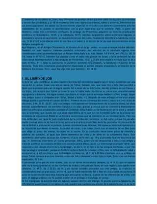 El ambiente de los sabios es, pues, muy diferente de aquellos de los que han salido los escritos sacerdotales 
y los escritos proféticos, y Jr 18 18 enumera como tres clases a sacerdotes, sabios y profetas. Diferentes son 
sus preocupaciones: los sabios no tienen interés especial en el culto y no parecen conmoverse ante las 
calamidades de su pueblo ni atormentarse con la gran esperanza que le sostiene. Pero, a partir del 
Destierro, estas tres corrientes confluyen. El prólogo de Proverbios adquiere un tono de predicación 
profética; el Eclesiástico, 44-49, y la Sabiduría, 10-19, meditan largamente sobre la Historia Sagrada; el 
Eclesiástico venera el sacerdocio, se muestra fervoroso del culto, finalmente identifica la Sabiduría con la 
Ley, Si 24 23-24: es la alianza entre el escriba (o el sabio) y el doctor de la Ley que encontraremos en los 
tiempos evangélicos. 
Aquí llegamos, en el Antiguo Testamento, al término de un largo camino, en cuyo arranque estaba Salomón. 
También en este aspecto hallamos paralelos orientales: dos escritos de la sabiduría egipcia eran 
considerados como las enseñanzas que un Faraón había dado a su hijo. Desde 1 R 5 9-14, ver 3 9-12 y 28; 10 
1-9, hasta Si 47 12-17, Salomón fue alabado como el sabio más grande de Israel, y se le atribuyen las dos 
colecciones más importantes y más antiguas de Proverbios, 10-22 y 25-29; esto explica el título que se da a 
todo el libro, Pr 1. Bajo su patrocinio se pusieron asimismo el Eclesiastés, la Sabiduría y el Cantar de los 
Cantares. Toda esta enseñanza gradualmente dispensada al pueblo elegido preparaba la revelación de la 
Sabiduría Encarnada. Pero «aquí hay algo más que Salomón», Mt 12 42. 
1. EL LIBRO DE JOB 
El libro de Job constituye la obra maestra literaria del movimiento sapiencial en Israel. Comienza con una 
narración en prosa. Erase una vez un siervo de Yahvé, llamado Job, que vivía rico y feliz. Dios permitió a 
Satán que lo probara para ver si seguía siendo fiel a pesar de su infortunio. Herido primero en sus bienes y 
sus hijos, Job acepta que Yahvé se tome lo que le había dado. Herido en su carne con una enfermedad 
repugnante y dolorosa, Job sigue sumiso y rechaza a su mujer que le aconseja maldecir a Dios. Luego, llegan 
tres amigos suyos a compadecerle: Elifaz, Bildad y Sofar, 1-2. Después de este prólogo se inicia un amplio 
diálogo poético que forma el cuerpo del libro. Primero es una conversación entre cuatro: en tres ciclos de 
discursos, 3-14, 15-21, 22-27, Job y sus amigos contraponen sus concepciones de la justicia divina; las ideas 
avanzan aparentemente sin excesiva sujeción a un plan, gracias a una luz que se concentra intensamente 
sobre los principios establecidos ya desde el comienzo. Elifaz habla con la moderación de la edad y también 
con la severidad que puede dar una larga experiencia de lo que son los hombres; Sofar se deja llevar por 
arrebatos de la juventud; Bildad es un hombre sentencioso que se mantiene en un término medio. Pero los 
tres defienden por igual la tesis tradicional de la retribución terrestre: si Job sufre, es que ha pecado; 
puede creerse justo en su fuero interno, pero no lo es a los ojos de Dios. Ante las protestas de inocencia de 
Job se limitan a endurecer su postura. A estas consideraciones teóricas, Job opone su dolorosa experiencia y 
las injusticias que llenan el mundo. Lo repite sin cesar, y sin cesar choca con el misterio de un Dios justo 
que aflige al justo. No avanza, forcejea en la noche. En su confusión moral tiene gritos de rebeldía y 
palabras de sumisión, al igual que tiene momentos de crisis y de alivio en su sufrimiento físico. Este 
movimiento alternativo alcanza dos cumbres: el acto de fe del cap. 19 y la protesta final de inocencia del 
cap. 31. Entonces interviene un nuevo personaje, Elihú, quien a la vez desautoriza a Job y a sus amigos y 
trata de justificar la conducta de Dios con una elocuencia difusa, 32-37. Le interrumpe el propio Yahvé, que 
responde a Job «desde el seno de la tempestad», es decir, en el marco de las antiguas teofanías, o que más 
bien se niega a responder, porque el hombre no tiene derecho a juzgar a Dios, que es infinitamente sabio y 
omnipotente, y Job reconoce que ha hablado neciamente, 38 1 – 42 6.El libro concluye con un epílogo en 
prosa: Yahvé censura a los tres interlocutores de Job y devuelve a éste hijos e hijas, junto con sus bienes 
duplicados, 42 7-17. 
El personaje principal de este drama, Job, es un héroe de los viejos tiempos, Ez 14 14,20, que se supone 
vivió en la época patriarcal, en los confines de Arabia y del país de Edom, en una región cuyos sabios eran 
célebres, Jr 49 7; Ba 3 22-23; Ab 8, y de donde también proceden sus tres amigos. La tradición le 
consideraba como un gran justo, ver Ez 14, que se había mantenido fiel a Dios en una prueba excepcional. El 
autor se ha servido de esta vieja historia para encuadrar su libro y, a pesar de las diferencias de estilo y de 
tono, el diálogo poético no ha podido existir sin el prólogo y el epílogo en prosa. 
Se ha impugnado la autenticidad de algunos pasajes dentro del diálogo. El poema sobre la Sabiduría, 28, 
difícilmente puede ponerse en labios de Job, puesto que contiene una noción de la sabiduría que no es la de 
 