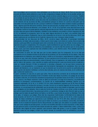 Job ni sus amigos; por el contrario, tiene afinidades con el discurso de Yahvé, 38-39. Pero es una obra que 
procede del mismo medio ambiente y que ha sido compuesta al margen del libro; no es posible señalar por 
qué ha sido colocada precisamente en este lugar, donde no tiene conexión alguna con el contexto. También 
se ha dudado de que los discursos de Yahvé, 38-41, pertenezcan al poema primitivo; pero esta hipótesis no 
ha entendido el sentido del libro: estos discursos dan al problema la única solución que el autor entreveía, 
la del misterio de las acciones de Dios, precisamente porque no tienen en cuenta la discusión que ha 
precedido ni el caso particular de Job y porque trasfieren el debate del plano humano al plano puramente 
divino. Algunos querrían descartar al menos, dentro de esta sección, el pasaje sobre el avestruz, 39 13-18, y 
las largas descripciones de Behemot y de Leviatán, 40 15 – 41 26. Si se suprimen estas descripciones de los 
dos animales exóticos no queda apenas nada del segundo discurso de Yahvé: al principio sólo habría existido 
un único discurso que se habría ampliado y dividido en dos mediante una primera y breve respuesta de Job, 
41 3-5. La hipótesis es atrayente, pero no hay razón alguna decisiva en su favor, y la cuestión tiene una 
importancia secundaria. Finalmente, hay un cierto desorden en el tercer ciclo de los discursos, 24-27, que 
puede explicarse por accidentes de la tradición manuscrita o por retoques redaccionales. 
La autenticidad de los discursos de Elihú, 32-37, encierra mayor dificultad. El personaje interviene 
súbitamente, sin haber sido anunciado, y Yahvé, que le interrumpe, no le tiene en cuenta. Esto es tanto más 
extraño cuanto que Elihú ha anticipado parte del contenido de los discursos de Yahvé; incluso produce la 
impresión de querer completarlos. Por otra parte, repite inútilmente lo que han dicho los tres amigos. Y en 
fin, el vocabulario y el estilo son distintos y los aramaísmos son mucho más frecuentes que en otras partes. 
Parece, pues, que esos capítulos han sido añadidos al libro, y por distinto autor. Pero también aportan su 
contribución doctrinal. 
No conocemos al autor de Job más que por la obra maestra que ha compuesto. Se ve en ella que 
ciertamente era un israelita nutrido en las obras de los profetas y en las enseñanzas de los sabios. Vivía muy 
probablemente en Palestina, pero debió de viajar o residir en el extranjero, especialmente en Egipto. Sobre 
la fecha en que vivió sólo tenemos hipótesis. El tono patriarcal de la narración en prosa hizo creer a los 
antiguos que el libro era obra de Moisés, como el Génesis. Pero el argumento, de todos modos, sólo valdría 
para el marco del poema, y ese colorido se explica suficientemente como una herencia de la tradición o 
como un remedo literario. El libro es posterior a Jeremías y Ezequiel, con los que tiene contactos de 
expresión y de pensamiento, y su lenguaje está fuertemente impregnado de aramaísmos. Esto nos sitúa 
después del Destierro, en un momento en que la obsesión por la suerte de la nación es sustituida por la 
preocupación del destino individual. La fecha más indicada, pero sin razones decisivas, es el comienzo del 
siglo V antes de nuestra era. 
El autor considera el caso de un justo que sufre. Para la doctrina corriente de la retribución terrena, 
semejante caso sería una paradoja irreal: el hombre recibe aquí abajo el premio o el castigo de sus obras. 
En el plano colectivo, la norma está claramente propuesta por los grandes textos de Dt 28 y Lv 26; los libros 
de los Jueces y los Reyes muestran cómo se aplica el principio a lo largo de la historia, y la predicación 
profética lo presupone constantemente. La noción de la responsabilidad individual, latente ya y en 
ocasiones expresada, Dt 24 16; Jr 31 29-30; 2 R 14 6, está claramente expuesta por Ez 18. Pero el mismo 
Ezequiel se atiene a la retribución terrena y, con ello, incurre en el mentís flagrante de los hechos. Puede 
aceptarse, en una perspectiva de solidaridad, que los pecados de la colectividad se impongan, que los justos 
sean castigados con los malvados. Mas si cada uno ha de ser tratado conforme a sus obras, ¿cómo es posible 
que sufra un justo? Ahora bien, hay justos que sufren, y cruelmente; testigo es Job. El lector sabe ya, por el 
prólogo, que los males de aquél vienen de Satán y no de Dios, y que tratan de probar su fidelidad. Pero Job 
no lo sabe, ni tampoco sus amigos. Éstos dan las respuestas tradicionales: la felicidad de los malos es de 
breve duración, ver Sal 37 y 73, el infortunio de los justos prueba su virtud, ver Gn 22 12, o bien la pena es 
castigo de faltas cometidas por ignorancia o por debilidad, ver Sal 19 13; 257. Esto, mientras creen en la 
inocencia relativa de Job; pero los gritos que el dolor le arranca y sus arrebatos contra Dios, les llevan a 
admitir en él un estado de injusticia mucho más profundo: los males que Job padece no pueden explicarse 
más que como castigo de pecados graves. Los discursos de Elihú ahondan en estas soluciones: si Dios aflige a 
los que parecen justos, es para hacerles expiar pecados de omisión o faltas inadvertidas o bien -y ésta es la 
aportación más original de estos capítulos- para prevenir faltas más graves y curar el orgullo. Pero Elihú 
mantiene como los tres amigos, si bien con menor dureza, la conexión entre el sufrimiento y el pecado 
personal. 
 