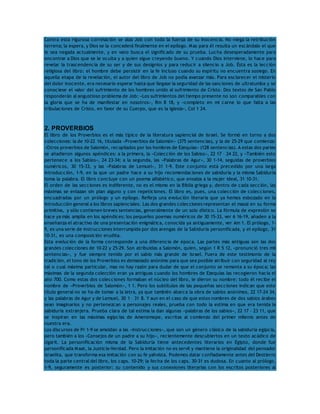 Contra esta rigurosa correlación se alza Job con toda la fuerza de su inocencia. No niega la retribución 
terrena; la espera, y Dios se la concederá finalmente en el epílogo. Mas para él resulta un escándalo el que 
le sea negada actualmente, y en vano busca el significado de su prueba. Lucha desesperadamente para 
encontrar a Dios que se le oculta y a quien sigue creyendo bueno. Y cuando Dios interviene, lo hace para 
revelar la trascendencia de su ser y de sus designios y para reducir a silencio a Job. Ésta es la lección 
religiosa del libro: el hombre debe persistir en la fe incluso cuando su espíritu no encuentra sosiego. En 
aquella etapa de la revelación, el autor del libro de Job no podía avanzar más. Para esclarecer el misterio 
del dolor inocente, era necesario esperar hasta que llegase la seguridad de las sanciones de ultratumba y se 
conociese el valor del sufrimiento de los hombres unido al sufrimiento de Cristo. Dos textos de San Pablo 
responderán al angustioso problema de Job: «Los sufrimientos del tiempo presente no son comparables con 
la gloria que se ha de manifestar en nosotros», Rm 8 18, y «completo en mi carne lo que falta a las 
tribulaciones de Cristo, en favor de su Cuerpo, que es la Iglesia», Col 1 24. 
2. PROVERBIOS 
El libro de los Proverbios es el más típico de la literatura sapiencial de Israel. Se formó en torno a dos 
colecciones: la de 10-22 16, titulada «Proverbios de Salomón» (375 sentencias), y la de 25-29 que comienza: 
«Otros proverbios de Salomón, recopilados por los hombres de Ezequías» (128 sentencias). A estas dos partes 
se añadieron algunos apéndices: a la primera, la «Colección de los Sabios», 22 17 – 24 22, y «También esto 
pertenece a los Sabios», 24 23-34; a la segunda, las «Palabras de Agur», 30 1-14, seguidas de proverbios 
numéricos, 30 15-33, y las «Palabras de Lemuel», 31 1-9. Este conjunto está precedido por una larga 
introducción, 1-9, en la que un padre hace a su hijo recomendaciones de sabiduría y la misma Sabiduría 
toma la palabra. El libro concluye con un poema alfabético, que ensalza a la mujer ideal, 31 10-31. 
El orden de las secciones es indiferente, no es el mismo en la Biblia griega y, dentro de cada sección, las 
máximas se enlazan sin plan alguno y con repeticiones. El libro es, pues, una colección de colecciones, 
encuadradas por un prólogo y un epílogo. Refleja una evolución literaria que ya hemos esbozado en la 
introducción general a los libros sapienciales. Las dos grandes colecciones representan el masal en su forma 
primitiva, y sólo contienen breves sentencias, generalmente de un solo dístico. La fórmula de expresión se 
hace ya más amplia en los apéndices; los pequeños poemas numéricos de 30 15-33, ver 6 16-19, añaden a la 
enseñanza el atractivo de una presentación enigmática, conocida ya antiguamente, ver Am 1. El prólogo, 1- 
9, es una serie de instrucciones interrumpida por dos arengas de la Sabiduría personificada, y el epílogo, 31 
10-31, es una composición erudita. 
Esta evolución de la forma corresponde a una diferencia de época. Las partes más antiguas son las dos 
grandes colecciones de 10-22 y 25-29. Son atribuidas a Salomón, quien, según 1 R 5 12, «pronunció tres mil 
sentencias», y fue siempre tenido por el sabio más grande de Israel. Fuera de este testimonio de la 
tradición, el tono de los Proverbios es demasiado anónimo para que sea posible atribuir con seguridad al rey 
tal o cual máxima particular, mas no hay razón para dudar de que el conjunto se remonta a su época; las 
máximas de la segunda colección eran ya antiguas cuando los hombres de Ezequías las recogieron hacia el 
año 700. Como estas dos colecciones formaban el núcleo del libro, le dieron su nombre: todo él recibe el 
nombre de «Proverbios de Salomón», 1 1. Pero los subtítulos de las pequeñas secciones indican que este 
título general no se ha de tomar a la letra, ya que también abarca la obra de sabios anónimos, 22 17-24 34, 
y las palabras de Agur y de Lemuel, 30 1 – 31 8. Y aun en el caso de que estos nombres de dos sabios árabes 
sean imaginarios y no pertenezcan a personajes reales, prueba con todo la estima en que era tenida la 
sabiduría extranjera. Prueba clara de tal estima la dan algunas «palabras de los sabios», 22 17 – 23 11, que 
se inspiran en las máximas egipcias de Amenemope, escritas al comienzo del primer milenio antes de 
nuestra era. 
Los discursos de Pr 1-9 se amoldan a las «Instrucciones», que son un género clásico de la sabiduría egipcia, 
pero también a los «Consejos de un padre a su hijo», recientemente descubiertos en un texto acádico de 
Ugarit. La personificación misma de la Sabiduría tiene antecedentes literarios en Egipto, donde fue 
personificada Maat, la Justicia-Verdad. Pero la imitación no es servil y mantiene la originalidad del pensador 
israelita, que transforma esa imitación con su fe yahvista. Podemos datar confiadamente antes del Destierro 
toda la parte central del libro, los caps. 10-29; la fecha de los caps. 30-31 es dudosa. En cuanto al prólogo, 
1-9, seguramente es posterior: su contenido y sus conexiones literarias con los escritos posteriores al 
 
