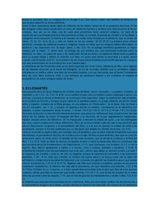 Destierro permiten fijar su composición en el siglo V a.C. Éste parece haber sido también el momento en 
que la obra adquirió su forma definitiva. 
Como el libro representa varios siglos de reflexión de los sabios, vemos en él un progreso doctrinal. En las 
dos antiguas colecciones predomina un tono de sabiduría humana y profana que desconcierta al lector 
cristiano. Aun así, ya en ellas, uno de cada siete proverbios tiene carácter religioso. Se trata de la 
exposición de una teología práctica: Dios premia la verdad, la caridad, la pureza de corazón y la humildad, y 
castiga los vicios opuestos. La fuente y el resumen de todas estas virtudes es la sabiduría, que es temor de 
Yahvé, 15 16, 33; 16 6; 22 4, y sólo en Yahvé se ha de confiar, 20 22; 29 25. La primera parte ofrece 
idénticos consejos de sabiduría humana y religiosa; insiste en faltas que los antiguos sabios silenciaban: el 
adulterio y las relaciones con la mujer ajena, 2 16s; 5 2s, 15s. El epílogo manifiesta igualmente un mayor 
respeto por la mujer. Y, sobre todo, el prólogo da, por primera vez, una enseñanza ordenada sobre la 
sabiduría, su valor, su papel de guía y de moderador de las acciones. La Sabiduría misma toma la palabra, 
hace su propio elogio y define su relación con Dios, en quien está desde la eternidad y a quien asistió 
cuando creó el mundo, 8 22-31. Es el primero de los textos sobre la Sabiduría personificada que en conjunto 
han sido presentados en la Introducción a los Sapienciales. 
La enseñanza de los Proverbios está ya sin duda superada por la de Cristo, Sabiduría de Dios, pero algunas 
de las máximas anuncian ya la moral del Evangelio. Se ha de recordar también que la verdadera religión 
únicamente se edifica sobre una base de honradez humana, y el uso frecuente que el Nuevo Testamento 
hace de este libro (catorce citas y una veintena de alusiones) impone a los cristianos el respeto al 
pensamiento de estos antiguos sabios de Israel. 
3. ECLESIASTÉS 
Este pequeño libro se titula «Palabras de Cohélet, hijo de David, rey en Jerusalén». La palabra «Cohélet» (o 
«Qohélet»), ver 1 2 y 12; 7 27; 12 8-10, no es nombre propio, sino un nombre común empleado a veces con 
artículo, y aunque su forma es femenina, se construye como masculino. Según la explicación más probable, 
es un nombre de función y designa al que habla en la asamblea (qahal, en griego ekklesía; de ahí los títulos 
latino y español, tomados de la Biblia griega), en una palabra, el «Predicador». Se le llama «hijo de David y 
rey en Jerusalén» ver 1 12, y aunque no aparezca escrito el nombre, ciertamente se le identifica con 
Salomón, a quien claramente alude el texto, 1 16 (ver 1 R 3 12; 5 10-11; 10 7) ó 2 7-9 (ver 1 R 3 13; 10 23). 
Pero esta atribución es mera ficción literaria del autor, que pone sus reflexiones bajo el patrocinio del más 
ilustre de los Sabios de Israel. El lenguaje del libro y su doctrina, de la que seguidamente hablaremos, 
impiden situarlo antes del Destierro. Se ha impugnado a menudo la unidad de autor, y se han distinguido 
dos, tres, cuatro y hasta ocho manos diferentes. Pero se va renunciando cada vez más a una partición que 
parece desconocer el género y el pensamiento del libro, y a la que se oponen la unidad de estilo y de 
vocabulario, aunque sí ha sido publicado por un discípulo que añadió los últimos versículos, 12, 9-14. 
Como en otros libros sapienciales, por ejemplo Job y Eclesiástico, por no decir nada de Proverbios (una obra 
miscelánea), el pensamiento fluctúa, se rectifica y se corrige. No hay un plan definido, sino que se trata de 
variaciones sobre un tema único, la vanidad de las cosas humanas, que se afirma al comienzo y al final del 
libro 1 2 y 12 8. Todo es falaz: la ciencia, la riqueza, el amor y hasta la misma vida. Ésta no constituye más 
que una serie de actos incoherentes y sin importancia, 3 1-11, que concluyen con la vejez, 12 1-7, y con la 
muerte. Ésta afecta igualmente a sabios y a necios, ricos y pobres, animales y hombres, 3 14-20. El 
problema de Cohélet coincide parcialmente con el de Job: ¿tienen aquí abajo su sanción el bien y el mal? Y 
la respuesta de Cohélet, como la de Job, es negativa, porque la experiencia contradice a las soluciones 
admitidas, 7 25 – 8 14. Sólo que Cohélet es hombre de buena salud y no busca como Job la razón del 
sufrimiento; comprueba la vacuidad del bienestar y se consuela recogiendo los modestos goces que puede 
ofrecer la existencia, 3 12-13; 8 15; 9 7-9. Digamos más bien que trata de consolarse, porque se encuentra 
totalmente insatisfecho. El misterio del más allá le atormenta, sin que vislumbre una solución, 3 21; 9 10; 
12 7.Pero Cohélet es un creyente, y si bien queda desconcertado ante el giro que Dios da a los asuntos 
humanos, afirma que Dios no tiene por qué rendir cuentas, 3 11.14; 7 13, que se han de aceptar de su mano 
tanto las pruebas como las alegrías, 7 14, que se han de guardar los mandamientos y temer a Dios, 5 6; 8 12- 
13. 
Es evidente que esta doctrina está lejos de ser coherente. Pero ¿no será mejor atribuir las incoherencias a 
un pensamiento inseguro de sí mismo, porque aborda un misterio estremecedor sin contar con los elementos 
 