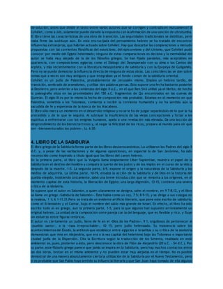 de solución, antes que dividir el texto entre varios autores que se corrigen y contradicen mutuamente? A 
Cohélet, como a Job, solamente puede dársele la respuesta con la afirmación de una sanción de ultratumba. 
El libro tiene las características de una obra de transición. Las seguridades tradicionales se debilitan, pero 
nada firme las sustituye aún. En esta encrucijada del pensamiento hebreo se ha tratado de encontrar 
influencias extranjeras, que habrían actuado sobre Cohélet. Hay que descartar las comparaciones a menudo 
propuestas con las corrientes filosóficas del estoicismo, del epicureísmo y del cinismo, que Cohélet pudo 
conocer por medio del Egipto helenizado; ninguna de estas comparaciones es decisiva y la mentalidad del 
autor se halla muy alejada de la de los filósofos griegos. Se han fijado paralelos, más aceptables en 
apariencia, con composiciones egipcias como el Diálogo del Desesperado con su alma o los Cantos del 
Arpista, y más recientemente con la literatura mesopotámica de sabiduría y con la Epopeya de Guilgamés. 
Pero no se puede demostrar la influencia directa de ninguna de estas obras. Las coincidencias se dan sobre 
temas que a veces son muy antiguos y que integraban ya el fondo común de la sabiduría oriental. 
Cohélet es un judío de Palestina, probablemente de Jerusalén mismo. Emplea un hebreo tardío, de 
transición, sembrado de aramaísmos, y utiliza dos palabras persas. Esto supone una fecha bastante posterior 
al Destierro, pero anterior a los comienzos del siglo II a.C., en el que Ben Sirá utilizó ya el librito; de hecho 
la paleografía sitúa en las proximidades del 150 a.C. fragmentos de Qo encontrados en las cuevas de 
Qumrán. El siglo III es por lo mismo la fecha de composición más probable. Estamos en el momento en que 
Palestina, sometida a los Tolomeos, comienza a recibir la corriente humanista y no ha sentido aún la 
sacudida de fe y esperanza de la época de los Macabeos. 
El libro sólo marca un momento en el desarrollo religioso y no se le ha de juzgar separándolo de lo que le ha 
precedido y de lo que le seguirá. Al subrayar la insuficiencia de las viejas concepciones y forzar a los 
espíritus a enfrentarse con los enigmas humanos, apela a una revelación más elevada. Da una lección de 
desprendimiento de los bienes terrenos y, al negar la felicidad de los ricos, prepara al mundo para oír que 
son «bienaventurados los pobres», Lc 6 20. 
4. LIBRO DE LA SABIDURÍA 
El libro griego de la Sabiduría forma parte de los libros deuterocanónicos. Lo utilizaron los Padres del siglo II 
d.C. y, a pesar de las vacilaciones y de algunas oposiciones, en especial la de San Jerónimo, ha sido 
reconocido como inspirado a título igual que los libros del canon hebreo. 
En la primera parte, el libro que la Vulgata llama simplemente Liber Sapientiae, muestra el papel de la 
Sabiduría en el destino del hombre y compara la suerte de los justos y de los impíos en el curso de la vida y 
después de la muerte, 1-5. La segunda parte, 6-9, expone el origen y la naturaleza de la Sabiduría y los 
medios de adquirirla. La última parte, 10-19, ensalza la acción de la Sabiduría y de Dios en la historia del 
pueblo elegido, insistiendo únicamente, salvo una breve introducción que se remonta a los orígenes, en el 
momento capital de esta historia, la liberación de Egipto; una larga digresión, 13-15, contiene una severa 
crítica de la idolatría. 
Se supone que el autor es Salomón, a quien claramente se designa, salvo el nombre, en 9 7-8.12, y el libro 
se llama en griego «Sabiduría de Salomón». Éste habla como un rey, 7 5; 8 9-15, y se dirige a sus colegas en 
la realeza, 1 1; 6 1-11.21.Pero se trata de un evidente artificio literario, que pone este escrito de sabiduría, 
como el Eclesiastés y el Cantar, bajo el nombre del sabio más grande de Israel. En efecto, el libro ha sido 
escrito todo él en griego, aun la primera parte, 1-5, para la que algunos han supuesto erróneamente un 
original hebreo. La unidad de la composición corre pareja con la del lenguaje, que es flexible y rico, y fluye 
sin esfuerzo entre figuras retóricas. 
El autor es ciertamente un judío, lleno de fe en el «Dios de los Padres», 9 1, orgullosos de pertenecer al 
«pueblo santo», a la «raza irreprochable», 10 15, pero judío helenizado. Su insistencia sobre los 
acontecimientos del Éxodo, la antítesis que establece entre egipcios e israelitas y su crítica de la zoolotría 
demuestran que vivía en Alejandría, que era a la vez capital del helenismo bajo los Tolomeos e importante 
ciudad judía de la Dispersión. Cita la Escritura según la traducción de los Setenta, realizada en este 
ambiente: es, pues, posterior a ésta, pero desconoce la obra de Filón de Alejandría (20 a.C. – 54 d.C.). Por 
su parte, este filósofo griego parece que jamás se inspira en la Sabiduría, pero hay muchos contactos entre 
las dos obras, brotan en el mismo ambiente y no pueden estar muy alejadas en el tiempo. No es posible 
demostrar de una manera absolutamente cierta la utilización de la Sabiduría por el Nuevo Testamento, pero 
sí es probable que San Pablo haya sentido su influencia literaria y que San Juan haya tomado de ella algunas 
 