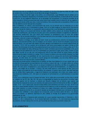 ideas para expresar su teología del Verbo. El libro ha podido ser escrito en la segunda mitad del siglo I antes 
de nuestra era; es el más reciente de los libros del Antiguo Testamento. 
El autor se dirige en primer lugar a los judíos, sus compatriotas, cuya fidelidad está en peligro por el 
prestigio de la civilización alejandrina: el renombre de las escuelas filosóficas, el desarrollo de las ciencias, 
la atracción de las religiones mistéricas, de la astrología, del hermetismo, o el atractivo sensible de los 
cultos populares. Ciertas precauciones que toma indican que también busca la atención de los paganos, a 
quienes quiere llevar al Dios que ama a todos los hombres. Pero esta intención es secundaria, el libro es una 
obra de defensa mucho más que de conquista. 
Dado el ambiente, la cultura y las intenciones del autor, no es extraño que se observen en su libro 
numerosos contactos con el pensamiento griego. Pero no se debe exagerar su importancia. Ciertamente 
debe a su formación helénica un vocabulario para la abstracción y una facilidad de razonamiento que no 
permitían el léxico y la sintaxis del hebreo; le debe también cierto número de términos filosóficos, de 
cuadros de clasificación y de temas de escuela, pero estos préstamos limitados no significan la adhesión a 
una doctrina intelectual, sino que sirven para expresar un pensamiento que se nutre del Antiguo 
Testamento. De los sistemas filosóficos, o de las especulaciones de la astrología, no sabe sin duda más que 
un hombre culto de su época en Alejandría. 
No es ni filósofo ni teólogo, es un sabio de Israel. Como sus predecesores, exhorta a la búsqueda de la 
sabiduría, que procede de Dios, que se consigue con la oración, que es raíz de las virtudes y que procura 
todos los bienes. Con una visión más amplia que ellos, agrega a esta sabiduría las recientes adquisiciones de 
la ciencia, 7 17-21; 8 8. La cuestión de la retribución, que tanto preocupaba a los sabios, recibe en él la 
solución. Beneficiándose de las doctrinas platónicas acerca de la distinción entre cuerpo y alma, ver 9 15, y 
sobre la inmortalidad del alma, afirma que Dios ha creado al hombre para la incorruptibilidad, 2 23, que la 
recompensa de esta sabiduría es esta incorruptibilidad que garantiza un lugar junto a Dios, 6 18-19. Lo que 
aquí abajo sucede no es más que una preparación para la otra vida, donde los justos vivirán con Dios, 
mientras que los impíos recibirán su castigo, 3 9-10. El autor no alude a una resurrección corporal. Con todo, 
parece que da lugar a la posibilidad de una resurrección de los cuerpos de una forma espiritualizada, 
tratando, de este modo, de conciliar la noción griega de inmortalidad y las doctrinas bíblicas que se 
orientaban hacia una resurrección corporal (Daniel). 
Como para sus predecesores, la Sabiduría es un atributo de Dios. Esta Sabiduría es la que reguló todo ya en 
la creación y la que guía los acontecimientos de la historia. A partir del cap. 11, lo que a ella se le atribuía 
es referido directamente a Dios, pero lo es porque la Sabiduría se identifica con Dios en su gobierno del 
mundo. Por otra parte, la Sabiduría es «una emanación de la gloria del Omnipotente… un reflejo de la luz 
eterna… una imagen de su bondad», 7 25-26; y de este modo aparece como distinta de Dios, pero es al 
mismo tiempo una irradiación de la esencia divina. Sin embargo, no parece que el autor vaya aquí más lejos 
que los demás libros sapienciales, y haga de la Sabiduría una hipóstasis, pero todo este pasaje sobre la 
naturaleza de la Sabiduría, 7 22 – 8 8, marca un progreso en la formulación y un ahondamiento en las ideas 
antiguas. 
El autor, en su meditación sobre el pasado de Israel, 10-19, había sido ya precedido por Ben Sirá, Si 44-50, 
ver también los Sal 78, 105, 106, 135, 136; pero su originalidad se muestra en dos puntos. En primer lugar, 
busca las razones de los hechos, y esboza una filosofía religiosa de la historia, que supone una 
interpretación nueva de los textos: por ejemplo, las explicaciones sobre la moderación de Dios con Egipto y 
Canaán, 11 15 – 12 27. Sobre todo, fuerza el relato bíblico para demostrar una tesis. Los caps. 16-19 no son 
más que un largo paralelo antitético entre el destino de los egipcios y el de los israelitas, en el que el autor, 
para mejor destacar su tema, enriquece el relato con rasgos inventados, pone en conexión episodios 
distintos, y abulta los hechos. Es un excelente ejemplo de la exégesis midrásica que cultivarán los rabinos. 
Los gustos han cambiado y estas páginas han envejecido, pero la primera parte del libro, 1-9, siempre 
ofrece al cristiano un alimento espiritual de alta calidad; la liturgia de la Iglesia se ha aprovechado 
ampliamente de ella. 
El texto del libro de la Sabiduría está contenido en cuatro grandes manuscritos: B (Vaticano, s. IV), S 
(Sinaítico, s. IV), A (Alejandrino, s. V) y C (Codex Ephraemi rescriptus, s. V), y en numerosos manuscritos 
secundarios. El mejor manuscrito es el B, que ha servido de base para la presente traducción. 
5. ECLESIÁSTICO 
 