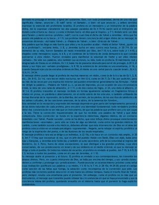 derivada no prejuzga el sentido original del sustantivo. Éste, con toda probabilidad, deriva de una raíz que 
significaba «llamar, anunciar». El nabî’ sería «el llamado», o bien «el que anuncia», y ambos sentidos 
expresan lo esencial del profetismo israelita. El profeta es un mensajero y un intérprete de la palabra 
divina. Así lo expresan claramente los dos pasajes paralelos de Ex 4 15-16: Aarón será el intérprete de 
Moisés como si fuera su «boca» y como si Moisés fuera «el dios que le inspira», y 7 1: Moisés será «un dios 
para Faraón» y Aarón será su «profeta», nabî’; con lo cual rima el dicho de Yahvé a Jeremías: «Mira que he 
puesto mis palabras en tu boca», Jr 1 9. Los profetas tienen conciencia del origen divino de su mensaje; lo 
presentan diciendo: «Así habla Yahvé», o «Palabra de Yahvé», o bien «Oráculo de Yahvé». 
Esta palabra que les llega es más fuerte que ellos y no la pueden acallar: «Habla el Señor Yahvé, ¿quién no 
va a profetizar?», exclama Amós, 3 8, y Jeremías lucha en vano contra esta fuerza, Jr 20 7-9. En un 
momento de su vida, fueron llamados de modo irresistible por Dios, Am 7 15; Is 6, sobre todo Jr 1 4-10, y 
elegidos como mensajeros suyos, Is 6 8, y el comienzo de la historia de Jonás demuestra lo que costaba 
sustraerse a esta misión. Fueron enviados para manifestar la voluntad de Yavhé y ser ellos mismos 
«señales». No sólo sus palabras, sino también sus acciones, su vida, todo es profecía. El matrimonio real y 
desgraciado de Oseas es un símbolo, Os 1-3; Isaías ha de pasearse desnudo para servir de presagio, Is 20 3; él 
mismo y sus hijos son «señales prodigiosas», Is 8 18; la existencia de Jeremías es una enseñanza, Jr 16, y 
cuando Ezequiel ejecuta las extrañas órdenes de Dios, él mismo es una «señal para la casa de Israel», Ez 4 3; 
12 6.11; 24 24. 
El mensaje divino puede llegar al profeta de muchas maneras: en visión, como la de Is 6 o las de Ez 1, 2, 8, 
etc., Dn 8-12, Za 1-6, rara vez en visión nocturna, ver Nm 12 6, como en Dn 7; Za 1 8s; por audición, pero 
las más de las veces por una inspiración interior (así pueden entenderse generalmente las fórmulas: «Yahvé 
me dirigió la palabra», «Palabra de Yahvé a…»), ya sea de improviso, ya con ocasión de una circunstancia 
trivial, la vista de una rama de almendro, Jr 1 11, o de dos cestos de higos, Jr 24, una visita al alfarero, Jr 
18 1-4. El profeta transmite el mensaje recibido en formas igualmente variadas: en fragmentos líricos o 
relatos en prosa, en parábola o abiertamente, en el estilo sobrio de los oráculos, o también utilizando las 
formas literarias de la reprensión, de la diatriba, del sermón, de los pleitos, de los escritos de sabiduría o de 
los salmos cultuales, de las canciones amorosas, de la sátira, de la lamentación fúnebre… 
Esta variedad en la recepción y expresión del mensaje depende en gran parte del temperamento personal y 
de las dotes naturales de cada profeta, pero encubre una identidad fundamental: todo verdadero profeta 
tiene viva conciencia de no ser más que un instrumento, de que las palabras que profiere son y no son suyas 
a la vez. Tiene la convicción inquebrantable de que ha recibido una palabra de Yahvé y que debe 
comunicarla. Esta convicción se funda en la experiencia misteriosa, digamos mística, de un contacto 
inmediato con Yahvé. Puede suceder, como se ha dicho, que este influjo divino provoque exteriormente 
manifestaciones «anormales», pero sólo se trata de algo accidental, como entre los grandes místicos. En 
cambio, como también sucede a los místicos, debemos afirmar que esta intervención de Dios en el alma del 
profeta coloca a éste en un estado psicológico «supranormal». Negarlo, sería rebajar el espíritu profético al 
rango de la inspiración del poeta, o de las ilusiones de los seudo-inspirados. 
El mensaje profético rara vez se dirige a un individuo, Is 22 15s; o lo hace en un contexto más amplio, Jr 20 
6; Am 7 17.Hay que exceptuar al rey, que es jefe del pueblo: Natán con David, Elías con Ajab, Isaías ante 
Ajaz y Ezequías, y Jeremías ante Sedecías; y también al sumo sacerdote, jefe de la comunidad al regreso del 
Destierro, Za 3. Pero, fuera de estas excepciones, lo que distingue a los grandes profetas, cuya obra 
conservamos, de sus predecesores en Israel y de sus similares en el medio oriental, es que su mensaje se 
dirige a todo el pueblo. En todos los relatos de vocación, el profeta es enviado al pueblo, Am 7 15; Is 6 9; Ez 
2 3; incluso a todos los pueblos, como en el caso de Jeremías, Jr 1 10. 
Su mensaje atañe al presente y al futuro. El profeta es enviado a sus contemporáneos, les transmite los 
deseos divinos. Pero, en cuanto intérprete de Dios, se halla por encima del tiempo, y sus «predicciones» 
vienen a confirmar y prolongar sus «predicaciones». Puede anunciar un acontecimiento próximo como señal 
cuya realización justificará sus palabras y su misión, 1 S 10 1s; Is 7 14; Jr 28 15s; 44 29-30; prevé el castigo 
como sanción de las faltas que fustiga, la salvación como recompensa de la conversión que pide. Los 
profetas más recientes podrán descorrer el velo hasta los últimos tiempos, hasta el triunfo final de Yahvé, 
pero siempre resulta una enseñanza para el presente. Sin embargo, como el profeta no es más que un 
instrumento, el mensaje que transmite puede rebasar las circunstancias en que se haya pronunciado y aun la 
conciencia misma del profeta, quedando envuelto en el misterio hasta que el porvenir lo haga explícito 
realizándolo. 
 
