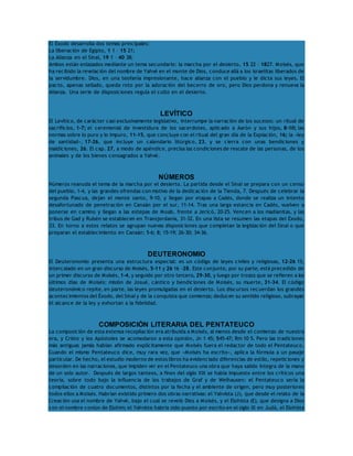 El Éxodo desarrolla dos temas principales: 
La liberación de Egipto, 1 1 – 15 21; 
La Alianza en el Sinaí, 19 1 – 40 38; 
Ambos están enlazados mediante un tema secundario: la marcha por el desierto, 15 22 – 1827. Moisés, que 
ha recibido la revelación del nombre de Yahvé en el monte de Dios, conduce allá a los israelitas liberados de 
la servidumbre. Dios, en una teofanía impresionante, hace alianza con el pueblo y le dicta sus leyes. El 
pacto, apenas sellado, queda roto por la adoración del becerro de oro, pero Dios perdona y renueva la 
Alianza. Una serie de disposiciones regula el culto en el desierto. 
LEVÍTICO 
El Levítico, de carácter casi exclusivamente legislativo, interrumpe la narración de los sucesos: un ritual de 
sacrificios, 1-7; el ceremonial de investidura de los sacerdotes, aplicado a Aarón y sus hijos, 8-10; las 
normas sobre lo puro y lo impuro, 11-15, que concluye con el ritual del gran día de la Expiación, 16; la «ley 
de santidad», 17-26, que incluye un calendario litúrgico, 23, y se cierra con unas bendiciones y 
maldiciones, 26. El cap. 27, a modo de apéndice, precisa las condiciones de rescate de las personas, de los 
animales y de los bienes consagrados a Yahvé. 
NÚMEROS 
Números reanuda el tema de la marcha por el desierto. La partida desde el Sinaí se prepara con un censo 
del pueblo, 1-4, y las grandes ofrendas con motivo de la dedicación de la Tienda, 7. Después de celebrar la 
segunda Pascua, dejan el monte santo, 9-10, y llegan por etapas a Cadés, donde se realiza un intento 
desafortunado de penetración en Canaán por el sur, 11-14. Tras una larga estancia en Cadés, vuelven a 
ponerse en camino y llegan a las estepas de Moab, frente a Jericó, 20-25. Vencen a los madianitas, y las 
tribus de Gad y Rubén se establecen en Transjordania, 31-32. En una lista se resumen las etapas del Éxodo, 
33. En torno a estos relatos se agrupan nuevas disposiciones que completan la legislación del Sinaí o que 
preparan el establecimiento en Canaán: 5-6; 8; 15-19; 26-30; 34-36. 
DEUTERONOMIO 
El Deuteronomio presenta una estructura especial: es un código de leyes civiles y religiosas, 12-26 15, 
intercalado en un gran discurso de Moisés, 5-11 y 26 16 -28. Este conjunto, por su parte, está precedido de 
un primer discurso de Moisés, 1-4, y seguido por otro tercero, 29-30, y luego por trozos que se refieren a los 
últimos días de Moisés: misión de Josué, cántico y bendiciones de Moisés, su muerte, 31-34. El código 
deuteronómico repite, en parte, las leyes promulgadas en el desierto. Los discursos recuerdan los grandes 
acontecimientos del Éxodo, del Sinaí y de la conquista que comienza; deducen su sentido religioso, subrayan 
el alcance de la ley y exhortan a la fidelidad. 
COMPOSICIÓN LITERARIA DEL PENTATEUCO 
La composición de esta extensa recopilación era atribuida a Moisés, al menos desde el comienzo de nuestra 
era, y Cristo y los Apóstoles se acomodaron a esta opinión, Jn 1 45; 545-47; Rm 10 5. Pero las tradiciones 
más antiguas jamás habían afirmado explícitamente que Moisés fuera el redactor de todo el Pentateuco. 
Cuando el mismo Pentateuco dice, muy rara vez, que «Moisés ha escrito», aplica la fórmula a un pasaje 
particular. De hecho, el estudio moderno de estos libros ha evidenciado diferencias de estilo, repeticiones y 
desorden en las narraciones, que impiden ver en el Pentateuco una obra que haya salido íntegra de la mano 
de un solo autor. Después de largos tanteos, a fines del siglo XIX se había impuesto entre los críticos una 
teoría, sobre todo bajo la influencia de los trabajos de Graf y de Welhausen: el Pentateuco sería la 
compilación de cuatro documentos, distintos por la fecha y el ambiente de origen, pero muy posteriores 
todos ellos a Moisés. Habrían existido primero dos obras narrativas: el Yahvista (J), que desde el relato de la 
Creación usa el nombre de Yahvé, bajo el cual se reveló Dios a Moisés, y el Elohísta (E), que designa a Dios 
con el nombre común de Elohim; el Yahvista habría sido puesto por escrito en el siglo IX en Judá, el Elohísta 
 