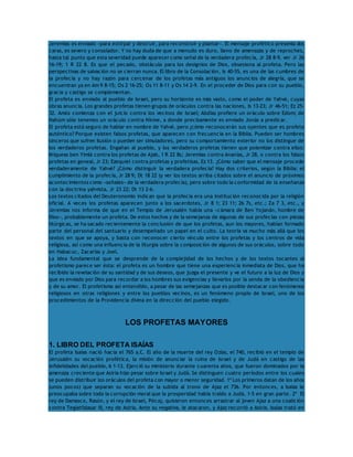 Jeremías es enviado «para extirpar y destruir, para reconstruir y plantar». El mensaje profético presenta dos 
caras, es severo y consolador. Y no hay duda de que a menudo es duro, lleno de amenazas y de reproches, 
hasta tal punto que esta severidad puede aparecer como señal de la verdadera profecía, Jr 28 8-9, ver Jr 26 
16-19; 1 R 22 8. Es que el pecado, obstáculo para los designios de Dios, obsesiona al profeta. Pero las 
perspectivas de salvación no se cierran nunca. El libro de la Consolación, Is 40-55, es una de las cumbres de 
la profecía y no hay razón para cercenar de los profetas más antiguos los anuncios de alegría, que se 
encuentran ya en Am 9 8-15; Os 2 16-25; Os 11 8-11 y Os 14 2-9. En el proceder de Dios para con su pueblo, 
gracia y castigo se complementan. 
El profeta es enviado al pueblo de Israel, pero su horizonte es más vasto, como el poder de Yahvé, cuyas 
obras anuncia. Los grandes profetas tienen grupos de oráculos contra las naciones, Is 13-23; Jr 46-51; Ez 25- 
32. Amós comienza con el juicio contra los vecinos de Israel; Abdías profiere un oráculo sobre Edom; de 
Nahúm sólo tenemos un oráculo contra Nínive, a donde precisamente es enviado Jonás a predicar. 
El profeta está seguro de hablar en nombre de Yahvé, pero ¿cómo reconocerán sus oyentes que es profeta 
auténtico? Porque existen falsos profetas, que aparecen con frecuencia en la Biblia. Pueden ser hombres 
sinceros que sufren ilusión o pueden ser simuladores, pero su comportamiento exterior no los distingue de 
los verdaderos profetas. Engañan al pueblo, y los verdaderos profetas tienen que polemizar contra ellos: 
Miqueas ben Yimlá contra los profetas de Ajab, 1 R 22 8s; Jeremías contra Ananías, Jr 28, o contra los falsos 
profetas en geneal, Jr 23; Ezequiel contra profetas y profetisas, Ez 13. ¿Cómo saber que el mensaje procede 
verdaderamente de Yahvé? ¿Cómo distinguir la verdadera profecía? Hay dos criterios, según la Biblia: el 
cumplimiento de la profecía, Jr 28 9; Dt 18 22 (y ver los textos arriba citados sobre el anuncio de próximos 
acontecimientos como «señales» de la verdadera profecía), pero sobre todo la conformidad de la enseñanza 
con la doctrina yahvista, Jr 23 22; Dt 13 2-6. 
Los textos citados del Deuteronomio indican que la profecía era una institución reconocida por la religión 
oficial. A veces los profetas aparecen junto a los sacerdotes, Jr 8 1; 23 11; 26 7s, etc.; Za 7 3, etc., y 
Jeremías nos informa de que en el Templo de Jerusalén había una «cámara de Ben Yojanán, hombre de 
Dios», probablemente un profeta. De estos hechos y de la semejanza de algunas de sus profecías con piezas 
litúrgicas, se ha sacado recientemente la conclusión de que los profetas, aun los mayores, habían formado 
parte del personal del santuario y desempeñado un papel en el culto. La teoría va mucho más allá que los 
textos en que se apoya, y basta con reconocer cierto vínculo entre los profetas y los centros de vida 
religiosa, así como una influencia de la liturgia sobre la composición de algunos de sus oráculos, sobre todo 
en Habacuc, Zacarías y Joel. 
La idea fundamental que se desprende de la complejidad de los hechos y de los textos tocantes al 
profetismo parece ser ésta: el profeta es un hombre que tiene una experiencia inmediata de Dios, que ha 
recibido la revelación de su santidad y de sus deseos, que juzga el presente y ve el futuro a la luz de Dios y 
que es enviado por Dios para recordar a los hombres sus exigencias y llevarlos por la senda de la obediencia 
y de su amor. El profetismo así entendido, a pesar de las semejanzas que es posible destacar con fenómenos 
religiosos en otras religiones y entre los pueblos vecinos, es un fenómeno propio de Israel, uno de los 
procedimientos de la Providencia divina en la dirección del pueblo elegido. 
LOS PROFETAS MAYORES 
1. LIBRO DEL PROFETA ISAÍAS 
El profeta Isaías nació hacia el 765 a.C. El año de la muerte del rey Ozías, el 740, recibió en el templo de 
Jerusalén su vocación profética, la misión de anunciar la ruina de Israel y de Judá en castigo de las 
infidelidades del pueblo, 6 1-13. Ejerció su ministerio durante cuarenta años, que fueron dominados por la 
amenaza creciente que Asiria hizo pesar sobre Israel y Judá. Se distinguen cuatro períodos entre los cuales 
se pueden distribuir los oráculos del profeta con mayor o menor seguridad. 1º Los primeros datan de los años 
(unos pocos) que separan su vocación de la subida al trono de Ajaz el 736. Por entonces, a Isaías le 
preocupaba sobre todo la corrupción moral que la prosperidad había traído a Judá, 1-5 en gran parte. 2º El 
rey de Damasco, Rasón, y el rey de Israel, Pécaj, quisieron entonces arrastrar al joven Ajaz a una coalición 
contra Teglatfalasar III, rey de Asiria. Ante su negativa, le atacaron, y Ajaz recurrió a Asiria. Isaías trató en 
 