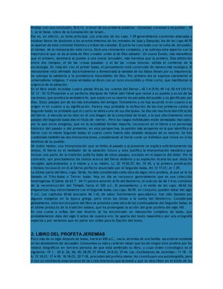 finaliza con una conclusión, 55 6-13. A tenor de sus primeras palabras: «Consolad, consolad a mi pueblo», 40 
1, se le llama «Libro de la Consolación de Israel». 
Ése es, en efecto, su tema principal. Los oráculos de los caps. 1-39 generalmente contenían amenazas y 
estaban llenos de alusiones a los acontecimientos de los reinados de Ajaz y Ezequías; los de los caps.40-55 
se apartan de este contexto histórico y tratan de consolar. El juicio ha concluido con la ruina de Jerusalén, 
el tiempo de la restauración está cerca. Será una renovación completa, y se subraya este aspecto con la 
importancia que se da al tema de Dios creador unido al de Dios salvador. Un nuevo Éxodo, más maravilloso 
que el primero, devolverá al pueblo a una nueva Jerusalén, más hermosa que la primera. Esta distinción 
entre dos tiempos, el de las «cosas pasadas» y el de las «cosas futuras» señala el comienzo de la 
escatología. En relación con el primer Isaías, el pensamiento está construido de manera más teológica. El 
monoteísmo está afirmado doctrinalmente y demostrada la vanidad de los falsos dioses por su impotencia. 
Se subraya la sabiduría y la providencia insondables de Dios. Por primera vez se expresa claramente el 
universalismo religioso. Y estas verdades se dicen con un tono encendido y ritmo corto, que manifiestan la 
urgencia de la salvación. 
En el libro están incluidas cuatro piezas líricas, los «cantos del Siervo», 42 1-4 (5-9); 49 1-6; 50 4-9 (10-11); 
52 13 – 53 12.Presentan a un perfecto discípulo de Yahvé (del Yahvé que reúne a su pueblo y es luz de las 
naciones), que predica la verdadera fe, que expía con su muerte los pecados del pueblo y es glorificado por 
Dios. Estos pasajes son de los más estudiados del Antiguo Testamento y no hay acuerdo ni en cuanto a su 
origen ni en cuanto a su significación. Parece muy probable la atribución de los tres primeros cantos al 
Segundo Isaías; es probable que el cuarto se deba a uno de sus discípulos. Se discute mucho la identificación 
del Siervo. A menudo se ha visto en él una imagen de la comunidad de Israel, a la que efectivamente otros 
pasajes del Segundo Isaías dan el título de «siervo». Pero los rasgos individuales están demasiado marcados, 
por lo que otros exegetas, que en la actualidad forman mayoría, reconocen en el Siervo a un personaje 
histórico del pasado o del presente; en esta perspectiva, la opinión más atrayente es la que identifica al 
Siervo con el mismo Segundo Isaías; el cuarto canto habría sido añadido después de su muerte. Se han 
combinado también las dos interpretaciones, considerando al Siervo como un individuo que reúne en sí los 
destinos de su pueblo. 
De todos modos, una interpretación que se limite al pasado o al presente no explica suficientemente los 
textos. El Siervo es el mediador de la salvación futura y esto justifica la interpretación mesiánica que 
incluso una parte de la tradición judía ha dado de estos pasajes, excepto en el aspecto del dolor. Por el 
contrario, son precisamente los textos acerca del Siervo doliente y su expiación vicaria los que Jesús ha 
recogido aplicándoselos a sí mismo y a su misión, Lc 22 19-20.37; Mc 10 45, y la primera predicación 
cristiana reconoció en él al Siervo perfecto anunciado por el Segundo Isaías, Mt 12 17-21; Jn 1 29. 
La última parte del libro, caps. 56-66, ha sido considerada como obra de algún otro profeta, al que se le ha 
llamado el Trito-Isaías o Tercer Isaías. Hoy en día se reconoce generalmente que es una colección 
heterogénea. El Salmo de 63 7 – 64 11 parece anterior al fin del Destierro; el oráculo de 66 1-4 es coetáneo 
de la reconstrucción del Templo hacia el 520 a.C. El pensamiento y el estilo de los caps. 60-62 los 
emparentan muy estrechamente con el Segundo Isaías. Los caps. 56-59, en conjunto, pueden datar del siglo 
V a.C. Los capítulos 65-66 (excepto 66 1-4), de sabor fuertemente apocalíptico, han sido datados por 
algunos exegetas en la época griega, pero otros los sitúan a la vuelta del Destierrro. Considerada 
globalmente, esta tercera parte del libro se presenta como obra de los continuadores del Segundo Isaías; es 
el último producto de la tradición isaiana, que ha prolongado la acción del gran profeta del siglo VIII. 
En una cueva a orillas del mar Muerto se ha encontrado un manuscrito completo de Isaías, que 
probablemente data del siglo II antes de nuestra era. Se aparta del texto masorético por una ortografía 
especial y por variantes que en parte son útiles para la fijación del texto. 
2. LIBRO DEL PROFETA JEREMÍAS 
Poco más de un siglo después de Isaías, hacia el 650 a.C., nacía Jeremías de una familia sacerdotal residente 
en los alrededores de Jerusalén. Conocemos su vida y carácter mejor que los de ningún otro profeta por los 
relatos biográficos en tercera persona de que está sembrado su libro, y cuyo orden cronológico es el 
siguiente: 19 1 – 20 6; 26; 36; 45; 28-29; 51 59-64; 34 8-22; 37-44. Las «Confesiones de Jeremías»: 11 18 – 12 
6; 15 10-21; 17 4-18; 18 18-23; 20 7-18, proceden del profeta mismo. No constituyen una autobiografía, pero 
sí son un testimonio emocionante de las crisis interiores que atravesó y que se describen en el estilo de los 
 