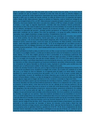 Salmos de súplica. Llamado por Dios muy joven aún, el 626, el año trece de Josías, 1 2, le tocó vivir el 
trágico período en que se preparó y consumó la ruina del reino de Judá. La reforma religiosa y la 
restauración nacional de Josías despertaron esperanzas que fueron destruidas por la muerte del rey en 
Meguidó el 609 y por el cambio del mundo oriental, la caída de Nínive el 612 y la expansión del imperio 
caldeo. Desde el 605, Nabucodonosor impuso su dominio en Palestina, Judá se rebeló por instigación de 
Egipto, que intrigaría hasta el fin y, el 597, Nabucodonosor conquistó Jerusalén y deportó a una parte de sus 
habitantes. Una nueva rebelión hizo volver a los ejércitos caldeos, el 587 fue tomada Jerusalén, incendiado 
el templo, y tuvo lugar la segunda deportación. Jeremías vivió esta dramática historia predicando y 
amenazando en vano a los reyes incapaces que se sucedían en el trono de David; fue acusado de derrotismo 
por los militares, perseguido y encarcelado. Después de la toma de Jerusalén, y aun cuando veía en los 
desterrados la esperanza del porvenir, Jeremías prefirió permanecer en Palestina junto a Godolías, el 
gobernador nombrado por los caldeos. Pero éste fue asesinado, y un grupo de judíos, temeroso de las 
represalias, huyó a Egipto llevándose consigo al profeta. Probablemente murió allí. 
El drama de esta vida no estriba sólo en los acontecimientos en que Jeremías se vio envuelto, sino también 
en el mismo profeta. Era de alma tierna, hecha para amar, y fue enviado para «extirpar y destruir, 
reconstruir y plantar» 1 10; le tocó sobre todo predecir desgracias, 20 8. Tenía ansias de paz y hubo de estar 
siempre en lucha: contra los suyos, contra los reyes, los sacerdotes, los falsos profetas, contra todo el 
pueblo, «varón discutido y debatido por todo el país», 15 10. Se vio desgarrado por una misión a la que no 
podía sustraerse, 20 9. Sus diálogos interiores con Yahvé están sembrados de gritos de dolor: «¿Por qué ha 
resultado mi penar perpetuo?», 15 18, y aquel pasaje patético que se anticipa a Job: «Maldito el día en que 
nac í…», 20 14, etc. 
Pero este sufrimiento acrisoló su alma y la abrió al trato con Dios. Lo que nos hace a Jeremías tan querido y 
tan nuestro es la religión interior y cordial que él mismo practicó antes de formularla en el anuncio de la 
Nueva Alianza, 31 31-34. Esta religión personal le llevó a profundizar en la enseñanza tradicional: Dios 
sondea los entresijos y los corazones, 11 20, retribuye a cada uno según sus obras, 31 29-30; la amistad con 
Dios, 2 2, se rompe con el pecado, que sale del corazón malvado, 4 4; 17 9; 18 12. Este aspecto afectivo le 
emparenta con Oseas, cuyo influjo experimentó; esta interiorización de la Ley, esta función del corazón en 
las relaciones con Dios, esta preocupación por la persona individual le aproximan al Deuteronomio. Jeremías 
vio ciertamente de manera favorable la reforma de Josías, inspirada en este libro, pero recibió una cruel 
desilusión por su ineficacia para cambiar la vida moral y religiosa del pueblo. 
La misión de Jeremías fracasó en vida suya, pero su figura no dejó de agrandarse después de su muerte. Por 
su doctrina de una Alianza nueva, fundada en la religión del corazón, fue el padre del Judaísmo en su línea 
más pura, y su influjo se nota en Ezequiel, en la segunda parte de Isaías y en varios salmos. La época 
macabeica le cuenta entre los protectores del pueblo, 2 M 2 1-8; 15 12-16. Al sacar a primer plano los 
valores espirituales, al poner de manifiesto las íntimas relaciones que el alma ha de mantener con Dios, 
preparó la Nueva Alianza cristiana, y su vida de abnegación y sufrimientos en servicio de Dios, que bien pudo 
prestar algunos rasgos para la imagen del Siervo en Is 53, convierte a Jeremías en figura de Cristo. 
Esta influencia duradera supone que las enseñanzas de Jeremías se leyeron, meditaron y comentaron con 
frecuencia. Esta labor de toda una descendencia espiritual se refleja en la composición de su libro, que no 
se presenta, ni mucho menos, como obra escrita de una vez. Además de los oráculos poéticos y de los 
relatos biográficos, contiene discursos en prosa en un estilo afín al del Deuteronomio. Su autenticidad ha 
sido impugnada y han sido atribuidos a redactores «deuteronomistas» posteriores al Destierro. En realidad, 
su estilo es el de la prosa judía del siglo VII y comienzos del VI a.C., su teología es la de la corriente 
religiosa a la que pertenecen tanto Jeremías como el Deuteronomio. Son el eco auténtico de la predicación 
de Jeremías, recogida por sus oyentes. Toda esta tradición jeremiana no se ha transmitido en una forma 
única. La versión griega ofrece una recensión notablemente más corta (un octavo) que el texto masorético y 
a menudo diferente en detalles; los descubrimientos de Qumrán prueban que las dos recensiones existían en 
hebreo. Además, el griego coloca los oráculos contra las naciones después de 25 13, y en orden distinto al 
hebreo, que los relega al final del libro, 46-51. Estas profecías quizá formaran primeramente una colección 
particular y no todas procedan de Jeremías: al menos, los oráculos contra Moab y Edom han sido 
fuertemente rehechos y el largo oráculo contra Babilonia, 50-51, data del final del Destierro. El capítulo 52 
se nos presenta como un apéndice histórico, paralelo de 2 R 24 18 – 25 30. Otros complementos de menor 
extensión fueron insertados a lo largo del libro y atestiguan el uso que de él hacían y la estima en que lo 
tenían los cautivos de Babilonia y la comunidad renaciente después del Destierro. Hay también abundancia 
 