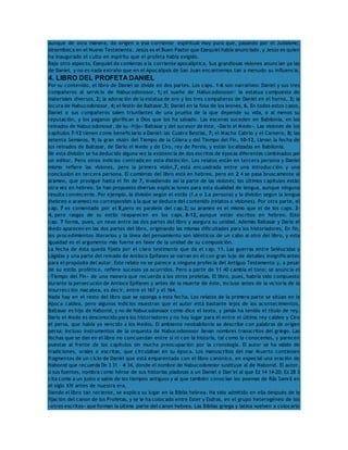 aunque de otra manera, da origen a esa corriente espiritual muy pura que, pasando por el Judaísmo, 
desemboca en el Nuevo Testamento. Jesús es el Buen Pastor que Ezequiel había anunciado, y Jesús es quien 
ha inaugurado el culto en espíritu que el profeta había exigido. 
Bajo otro aspecto, Ezequiel da comienzo a la corriente apocalíptica. Sus grandiosas visiones anuncian ya las 
de Daniel, y no es nada extraño que en el Apocalipsis de San Juan encontremos tan a menudo su influencia. 
4. LIBRO DEL PROFETA DANIEL 
Por su contenido, el libro de Daniel se divide en dos partes. Los caps. 1-6 son narrativos: Daniel y sus tres 
compañeros al servicio de Nabucodonosor, 1; el sueño de Nabucodonosor: la estatua compuesta de 
materiales diversos, 2; la adoración de la estatua de oro y los tres compañeros de Daniel en el horno, 3; la 
locura de Nabucodonosor, 4; el festín de Baltasar,5; Daniel en la fosa de los leones, 6. En todos estos casos, 
Daniel o sus compañeros salen triunfantes de una prueba de la que depende su vida, o al menos su 
reputación, y los paganos glorifican a Dios que los ha salvado. Las escenas suceden en Babilonia, en los 
reinados de Nabucodonosor, de su «hijo» Baltasar y del sucesor de éste, «Darío el Medo». Las visiones de los 
capítulos 7-12 tienen como beneficiario a Daniel: las Cuatro Bestias, 7; el Macho Cabrío y el Carnero, 8; las 
setenta Semanas, 9; la gran visión del Tiempo de la Cólera y del Tiempo del Fin, 10-12. Llevan la fecha de 
los reinados de Baltasar, de Darío el Medo y de Ciro, rey de Persia, y están localizadas en Babilonia. 
De esta división se ha deducido alguna vez la existencia de dos escritos de épocas diferentes combinados por 
un editor. Pero otros indicios contradicen esta distinción. Los relatos están en tercera persona y Daniel 
mismo refiere las visiones, pero la primera visión,7, está encuadrada entre una introducción y una 
conclusión en tercera persona. El comienzo del libro está en hebreo, pero en 2 4 se pasa bruscamente al 
arameo, que prosigue hasta el fin de 7, invadiendo así la parte de las visiones; los últimos capítulos están 
otra vez en hebreo. Se han propuesto diversas explicaciones para esta dualidad de lengua, aunque ninguna 
resulta convincente. Por ejemplo, la división según el estilo (1.a o 3.a persona) y la división según la lengua 
(hebreo o arameo) no corresponden a la que se deduce del contenido (relatos o visiones). Por otra parte, el 
cap. 7 es comentado por el 8,pero es paralelo del cap.2; su arameo es el mismo que el de los caps. 2- 
4, pero rasgos de su estilo reaparecen en los caps. 8-12, aunque están escritos en hebreo. Este 
cap. 7 forma, pues, un nexo entre las dos partes del libro y asegura su unidad. Además Baltasar y Darío el 
Medo aparecen en las dos partes del libro, originando las mismas dificultades para los historiadores. En fin, 
los procedimientos literarios y la línea del pensamiento son idénticos de un cabo al otro del libro, y esta 
igualdad es el argumento más fuerte en favor de la unidad de su composición. 
La fecha de ésta queda fijada por el claro testimonio que da el cap. 11. Las guerras entre Seléucidas y 
Lágidas y una parte del reinado de Antíoco Epífanes se narran en él con gran lujo de detalles insignificantes 
para el propósito del autor. Este relato no se parece a ninguna profecía del Antiguo Testamento y, a pesar 
de su estilo profético, refiere sucesos ya ocurridos. Pero a partir de 11 40 cambia el tono; se anuncia el 
«Tiempo del Fin» de una manera que recuerda a los otros profetas. El libro, pues, habría sido compuesto 
durante la persecución de Antíoco Epífanes y antes de la muerte de éste, incluso antes de la victoria de la 
insurrección macabea, es decir, entre el 167 y el 164. 
Nada hay en el resto del libro que se oponga a esta fecha. Los relatos de la primera parte se sitúan en la 
época caldea, pero algunos indicios muestran que el autor está bastante lejos de los acontecimientos. 
Baltasar es hijo de Nabonid, y no de Nabucodonosor como dice el texto, y jamás ha tenido el título de rey. 
Darío el Medo es desconocido para los historiadores y no hay lugar para él entre el último rey caldeo y Ciro 
el persa, que había ya vencido a los Medos. El ambiente neobabilonio se describe con palabras de origen 
persa; incluso instrumentos de la orquesta de Nabucodonosor llevan nombres transcritos del griego. Las 
fechas que se dan en el libro no concuerdan entre sí ni con la historia, tal como la conocemos, y parecen 
puestas al frente de los capítulos sin mucha preocupación por la cronología. El autor se ha valido de 
tradiciones, orales o escritas, que circulaban en su época. Los manuscritos del mar Muerto contienen 
fragmentos de un ciclo de Daniel que está emparentado con el libro canónico, en especial una oración de 
Nabonid que recuerda Dn 3 31 – 4 34, donde el nombre de Nabucodonosor sustituye al de Nabonid. El autor, 
o sus fuentes, nombra como héroe de sus historias piadosas a un Daniel o Dan’el al que Ez 14 14-20; Ez 28 3 
cita como a un justo o sabio de los tiempos antiguos y al que también conocían los poemas de Râs Samrâ en 
el siglo XIV antes de nuestra era. 
Siendo el libro tan reciente, se explica su lugar en la Biblia hebrea. Ha sido admitido en ella después de la 
fijación del canon de los Profetas, y se le ha colocado entre Ester y Esdras, en el grupo heterogéneo de los 
«otros escritos» que forman la última parte del canon hebreo. Las Biblias griega y latina vuelven a colocarlo 
 