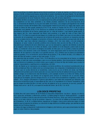 entre los profetas y le añaden algunas partes deuterocanónicas: el Salmo de Azarías y el Cántico de los tres 
jóvenes, 3 24-90, la historia de Susana, donde brilla el candor clarividente del joven Daniel, 13, las historias 
de Bel y de la serpiente sagrada que son sátiras de la idolatría, 14. La traducción griega de los Setenta (LXX) 
difiere grandemente de la de Teodoción (Teod.), que es muy afín al texto masorético. 
La finalidad del libro es sostener la fe y la esperanza de los judíos perseguidos por Antíoco Epífanes. Daniel y 
sus compañeros se han visto sometidos a las mismas pruebas: abandono de las prescripciones de la 
Ley, 1, tentaciones de idolatría, 3 y 6; pero han salido victoriosos, y los antiguos perseguidores han tenido 
que reconocer el poder del verdadero Dios. Al perseguidor moderno se le pinta con rasgos más negros, pero 
cuando la Cólera de Dios quede satisfecha, 8 19; 11 36, vendrá el Tiempo del Fin, 8 17; 11 40, en que el 
perseguidor será abatido, 8 25; 11 45. Entonces se acabarán las desdichas y el pecado, y tendrá lugar el 
advenimiento del Reino de los Santos, gobernado por un «Hijo de hombre», cuyo imperio jamás pasará, 7. 
Esta espera del Fin, esta esperanza del Reino está presente a lo largo de todo el libro, 244; 3 33 
(100); 4 31; 7 14. Dios se ocupará de que llegue en el plazo que él ha fijado, pero que a la vez abarca toda 
la duración de la humanidad. Los momentos de la historia del mundo se convierten en momentos del plan 
divino en un plano eterno. El pasado, el presente, el futuro, todo se hace profecía, porque todo ello se ve a 
la luz de Dios «que hace alternar estaciones y tiempos», 2 21. Con esta visión, a la vez temporal e 
intemporal, el autor revela el sentido profético de la historia. Este secreto de Dios, 2 18, etc.; 4 6, es 
descubierto por mediación de seres misteriosos, que son los mensajeros y agentes del Altísimo; la doctrina 
de los ángeles cobra fuerza en el libro de Daniel, como también en el de Ezequiel y sobre todo en el de 
Tobías. La revelación versa sobre el designio escondido de Dios para con su pueblo y todos los pueblos. 
Afecta tanto a las naciones como a los individuos. Un texto importante sobre la resurrección anuncia el 
despertar de los muertos a una vida o a un oprobio eternos, 12 2. El Reino que se espera se extenderá a 
todos los pueblos, 7 14, no tendrá fin, será el Reino de los Santos, 7 18, el Reino de Dios, 3 33 (100);4 31, el 
Reino del Hijo de hombre, a quien se dio todo poder, 7 13-14. 
Este misterioso Hijo de hombre, al que 7 18 y 21-27 identifica con la comunidad de los Santos, es también 
su cabeza, el jefe del reino escatológico, pero no es el Mesías davídico. Esta interpretación individual se 
hizo corriente en el Judaísmo y la reiteró Jesús, que se aplicó el título de Hijo del hombre para recalcar el 
carácter trascendente y espiritual de su mesianismo, Mt 8 20. 
El libro de Daniel ya no representa a la verdadera corriente profética. No contiene la predicación de un 
profeta enviado por Dios con misión ante sus contemporáneos, fue compuesto e inmediatamente escrito por 
un autor que se oculta detrás de un seudónimo, como ocurre ya con el librito de Jonás. Las historias 
edificantes de la primera parte tienen parecido con una clase de escritos de sabiduría de las que tenemos un 
ejemplo antiguo en la historia de José del Génesis, y otro ejemplo reciente en el libro de Tobías, escrito 
poco antes que Daniel. Las visiones de la segunda parte ofrecen la revelación de un secreto divino, 
explicado por los ángeles, para los tiempos futuros, en un estilo intencionadamente enigmático; este «libro 
sellado», 12 4, inaugura plenamente el género apocalíptico, que había sido preparado por Ezequiel y que 
florecerá en la literatura judía. El Apocalipsis de San Juan es su equivalente en el Nuevo Testamento, pero 
aquí se rompen los sellos del libro cerrado, Ap 5-6, las palabras ya no se conservan en secreto, porque «el 
Tiempo está cerca», Ap 22 10, y se espera la venida del Señor, Ap 22 20; 1 Co 16 22. 
LOS DOCE PROFETAS 
El último libro del canon hebreo de los Profetas se denomina simplemente «los Doce». Agrupa, en efecto, 
doce opúsculos atribuidos a diferentes profetas. La Biblia griega lo titula el «Dodecaprofetón». La Iglesia 
cristiana lo considera como la colección de los doce Profetas Menores, título que indica la brevedad de los 
libros y no un valor inferior a la de los profetas «mayores». La colección se hallaba ya formada en la época 
del Eclesiástico, Si 49 10. La Biblia hebrea, seguida por la Vulgata, coloca estos opúsculos según el orden 
histórico que la tradición les atribuía. La colocación es algo distinta en la Biblia griega, que además los pone 
delante de los Profetas Mayores. 
La traducción sigue la disposición tradicional de la Vulgata (y del hebreo), pero aquí presentamos los libros 
según el orden histórico más probable. 
 