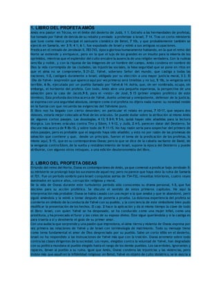 1. LIBRO DEL PROFETA AMÓS 
Amós era pastor en Técoa, en el límite del desierto de Judá, 1 1. Extraño a las hermandades de profetas, 
fue tomado por Yahvé de detrás de su rebaño y enviado a profetizar a Israel, 7 14. Tras un corto ministerio 
que tuvo como marco principal el santuario cismático de Betel, 7 10s, y que probablemente también se 
ejerció en Samaría, ver 3 9; 4 1; 6 1, fue expulsado de Israel y volvió a sus antiguas ocupaciones. 
Predica en el reinado de Jeroboán II, 783-743, época gloriosa humanamente hablando, en la que el reino del 
Norte se extiende y enriquece, pero en la que el lujo de los grandes es un insulto para la miseria de los 
oprimidos, mientras que el esplendor del culto encubre la ausencia de una religión verdadera. Con la rudeza 
sencilla y noble, y con la riqueza de las imágenes de un hombre del campo, Amós condena en nombre de 
Dios la vida corrompida de las ciudades, las injusticias sociales, la falsa seguridad que se pone en ritos en 
que el alma no se compromete, 5 21-22. Yahvé, soberano Señor del mundo, que castiga a todas las 
naciones, 1-2, castigará duramente a Israel, obligado por su elección a una mayor justicia moral, 3 2. El 
«Día de Yahvé» (expresión que aparece aquí por vez primera) será tinieblas y no luz, 5 18s, la venganza será 
terrible, 6 8s, ejecutada por un pueblo llamado por Yahvé,6 14: Asiria, que, sin ser nombrada, ocupa, sin 
embargo, el horizonte del profeta. Con todo, Amós abre una pequeña esperanza, la perspectiva de una 
salvación para la casa de Jacob,9 8, para el «resto» de José, 5 15 (primer empleo profético de este 
término). Esta profunda doctrina acerca de Yahvé, dueño universal y omnipotente, defensor de la justicia, 
se expresa con una seguridad absoluta, siempre como si el profeta no dijera nada nuevo: su novedad reside 
en la fuerza con que recuerda las exigencias del Yahvismo puro. 
El libro nos ha llegado con cierto desorden; en particular el relato en prosa, 7 10-17, que separa dos 
visiones, estaría mejor colocado al final de los oráculos. Se puede dudar sobre la atribución al mismo Amós 
de algunos cortos pasajes. Las doxologías, 4 13; 5 8-9; 9 5-6, quizá hayan sido añadidas para la lectura 
litúrgica. Los breves oráculos contra Tiro y Edom, 1 9-12, y Judá, 2 4-5, parecen datar del Destierro. Se 
discute más acerca de 9 8b-10, y sobre todo de 9 11-15. No hay razón seria para sospechar del primero de 
estos pasajes, pero es probable que el segundo haya sido añadido; y esto no por razón de las promesas de 
salvación que contiene y que, desde un principio, fueron el tema de la predicación de los profetas, lo 
mismo aquí, 5 15, que en su contemporáneo Oseas; pero lo que se dice de la cabaña vacilante de David, de 
la venganza contra Edom, de la vuelta y restablecimiento de Israel, supone la época del Destierro y puede 
atribuirse, con algunos otros retoques, a una edición deuteronomista del libro. 
2. LIBRO DEL PROFETA OSEAS 
Oriundo del reino del Norte, Oseas es contemporáneo de Amós, ya que comenzó a predicar bajo Jeroboán II; 
su ministerio se prolongó bajo los sucesores de aquel rey; pero no parece que haya visto la ruina de Samaría 
el 721. Fue un período sombrío para Israel: conquistas asirias de 734-732, revueltas interiores, cuatro reyes 
asesinados en quince años, corrupción religiosa y moral. 
De la vida de Oseas durante este turbulento período sólo conocemos su drama personal, 1-3, que fue 
decisivo para su acción profética. Se discute el sentido de estos primeros capítulos. He aquí la 
interpretación más probable: Oseas se había casado con una mujer a la que amaba y que le abandonó, pero 
siguió amándola y la volvió a tomar después de ponerla a prueba. La dolorosa experiencia del profeta se 
convierte en símbolo de la conducta de Yahvé con su pueblo, y la conciencia de este simbolismo bien pudo 
modificar la presentación de los hechos. El cap. 2 hace la aplicación y da al mismo tiempo la clave de todo 
el libro: Israel, con quien Yahvé se ha desposado, se ha conducido como una mujer infiel, como una 
prostituta, y ha provocado el furor y los celos de su esposo divino. Éste sigue queriéndola y si la castiga es 
para traerla a sí y devolverle el gozo de su primer amor. 
Con una audacia que sorprende y una pasión que impresiona, el alma tierna y violenta de Oseas expresa por 
vez primera las relaciones de Yahvé y de Israel con terminología de matrimonio. Todo su mensaje tiene 
como tema fundamental el amor de Dios despreciado por su pueblo. Salvo un corto idilio en el desierto, 
Israel no ha respondido a las insinuaciones de Yahvé más que con la traición. Oseas arremete sobre todo 
contra las clases dirigentes de la sociedad. Los reyes, elegidos contra la voluntad de Yahvé, han degradado 
con su política mundana al pueblo elegido hasta el rango de los demás pueblos. Los sacerdotes, ignorantes y 
rapaces, llevan al pueblo a su ruina. Igual que Amós, Oseas condena las injusticias y las violencias, pero 
insiste más que aquél en la infidelidad religiosa: en Betel, Yahvé es objeto de culto idolátrico, se le asocia a 
 