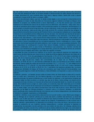 algo más tarde en Israel; a raíz de la ruina del Reino del Norte, ambos documentos habrían sido refundidos 
en uno solo (JE); después de Josías, se le habría añadido el Deuteronomio (D) (JED); después del Destierro, 
el Código Sacerdotal (P), que contenía sobre todo leyes y algunos relatos, habría sido unido a aquella 
recopilación a la que sirvió de marco y armazón (JEDP). 
Esta teoría documentaria clásica, que por lo demás estaba ligada a una concepción evolucionista de las 
ideas religiosas en Israel, ha sido discutida con frecuencia; algunos todavía la rechazan en bloque; otros 
solamente la aceptan con modificaciones a veces importantes, y no hay dos autores que concuerden 
totalmente en la distribución exacta de los textos entre los diferentes «documentos». Sobre todo, hoy se 
coincide en reconocer que no basta la simple crítica verbal para explicar la composición del Pentateuco. Es 
preciso añadir un estudio de las formas literarias y de las tradiciones, orales o escritas, que precedieron a la 
redacción de las fuentes. Cada una de ellas, aun la más reciente (P), contiene elementos muy antiguos. El 
descubrimiento de las literaturas muertas del Próximo Oriente y los progresos realizados por la arqueología y 
la historia en el conocimiento de las civilizaciones vecinas de Israel, han mostrado que muchas de las leyes o 
de las instituciones del Pentateuco tenían paralelos extrabíblicos muy anteriores a las fechas que se 
atribuyen a los «documentos», y que una porción de relatos suponen un medio distinto -y más antiguo- que 
aquel en que habrían sido redactados tales documentos. Diversos elementos tradicionales se conservaron en 
los santuarios o fueron transmitidos por los recitadores populares. Fueron combinados en ciclos y, luego, 
puestos por escrito bajo la presión del medio ambiente o por la mano de una personalidad dominante. Pero 
estas redacciones no constituyeron el punto final: fueron revisadas, recibieron complementos, fueron 
finalmente combinadas entre sí para formar el Pentateuco que poseemos. Las «fuentes» escritas del 
Pentateuco son momentos privilegiados de un largo desarrollo, puntos de cristalización dentro de corrientes 
de tradición que se originan más arriba y que luego han seguido corriendo. 
La pluralidad de estas corrientes de tradición es un hecho cuya evidencia muestran los duplicados, las 
repeticiones, las discordancias que chocan al lector desde las primeras páginas del Génesis: dos relatos de la 
creación, 1-2 4 y 2 4 – 3 24; dos genealogías de Caín-Quenán, 4 17s y 5 12-17; dos relatos combinados del 
diluvio, 6-8. En la historia patriarcal hay dos presentaciones de la alianza con Abrahán, Gn 15 y 17; dos 
despidos de Agar, 16 y21; tres relatos del contratiempo de la mujer de un Patriarca en país 
extranjero, 12 10-20; 20; 26 1-11; dos historias combinadas de José y sus hermanos en los últimos capítulos 
del Génesis. Vienen luego dos relatos de la vocación de Moisés, Ex 3 1 – 4 17 y 6 2 – 7 7, dos milagros de las 
aguas de Meribá, Ex 17 1-7 y Nm 20 1-13; dos textos del Decálogo, Ex 20 1-17 y Dt 5 6-21; cuatro calendarios 
litúrgicos, Ex 23 14-19; Ex 34 18-23; Lv 23; Dt 16 1-16. Y podríamos citar bastantes ejemplos más. Los textos 
se agrupan por afinidades de lengua, de forma y de conceptos, que trazan líneas de fuerza paralelas, cuya 
trayectoria puede seguirse a través del Pentateuco. Estas afinidades corresponden a cuatro corrientes de 
tradición. 
La tradición «yahvista», así llamada porque utiliza el nombre divino de Yahvé desde el relato de la creación, 
tiene un estilo vivo y pintoresco; de una manera figurada y con talento real para la narración, da una 
respuesta profunda a los graves problemas que a todo hombre se plantean, y las expresiones humanas que 
utiliza para hablar de Dios encubren un sentido muy alto de lo divino. Como prólogo a la historia de los 
antepasados de Israel, introduce un resumen de la historia de la humanidad desde la creación de la primera 
pareja. Esta tradición tuvo su origen en Judá y quizá, en lo esencial, haya sido redactada ya en el reinado 
de Salomón. En el conjunto de los textos que se le atribuyen se desdobla a veces una corriente paralela, que 
tiene el mismo origen, pero que refleja concepciones unas veces más arcaicas y otras, diferentes; la han 
designado con las siglas Js1 (Yahvista primitivo), o L (fuente «Laica»), o N (fuente «Nómada»). La distinción 
parece justificada, pero resulta difícil decidir si se trata de una corriente independiente o de elementos que 
el Yahvista ha integrado respetando su individualidad. 
La tradición «elohísta» (cuya característica más externa es el uso del nombre común Elohim para designar a 
Dios) se distingue de la tradición yahvista por su estilo más sobrio y también más monótono, su moral más 
exigente y por el afán que pone en respetar la distancia que separa al hombre de Dios. En esta tradición, 
que no comienza hasta Abrahán, faltan los relatos de los orígenes. Probablemente es más reciente que la 
tradición yahvista y generalmente su dependencia se atribuye a las tribus del Norte. Hay autores que no 
aceptan la existencia de una tradición elohísta independiente y estiman suficiente la hipótesis de 
complementos incorporados a la obra yahvista o de una revisión de esta obra. Sin embargo, además de las 
particularidades de estilo y de doctrina, la diferencia de los medios ambientes de origen y la continuidad de 
los paralelos, y también de las divergencias, con la tradición yahvista desde la historia de Abrahán hasta los 
 