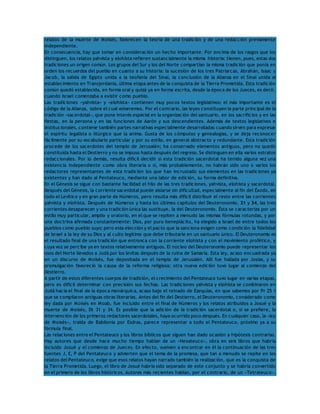 relatos de la muerte de Moisés, favorecen la teoría de una tradición y de una redacción previamente 
independiente. 
En consecuencia, hay que tomar en consideración un hecho importante. Por encima de los rasgos que los 
distinguen, los relatos yahvista y elohísta refieren sustancialmente la misma historia: tienen, pues, estas dos 
tradiciones un origen común. Los grupos del Sur y los del Norte compartían la misma tradición que ponía en 
orden los recuerdos del pueblo en cuanto a su historia: la sucesión de los tres Patriarcas, Abrahán, Isaac y 
Jacob, la salida de Egipto unida a la teofanía del Sinaí, la conclusión de la Alianza en el Sinaí unida al 
establecimiento en Transjordania, última etapa antes de la conquista de la Tierra Prometida. Esta tradición 
común quedó establecida, en forma oral y quizá ya en forma escrita, desde la época de los Jueces, es decir, 
cuando Israel comenzaba a existir como pueblo. 
Las tradiciones «yahvista» y «elohísta» contienen muy pocos textos legislativos; el más importante es el 
código de la Alianza, sobre el cual volveremos. Por el contrario, las leyes constituyen la parte principal de la 
tradición «sacerdotal», que pone interés especial en la organización del santuario, en los sacrificios y en las 
fiestas, en la persona y en las funciones de Aarón y sus descendientes. Además de textos legislativos e 
institucionales, contiene también partes narrativas especialmente desarrolladas cuando sirven para expresar 
el espíritu legalista o litúrgico que la anima. Gusta de los cómputos y genealogías, y se deja reconocer 
fácilmente por su vocabulario particular y por su estilo, en general abstracto y redundante. Esta tradición 
procede de los sacerdotes del templo de Jerusalén; ha conservado elementos antiguos, pero no quedó 
constituida hasta el Destierro y no se impuso hasta después del regreso. Se distinguen en ella varios estratos 
redaccionales. Por lo demás, resulta difícil decidir si esta tradición sacerdotal ha tenido alguna vez una 
existencia independiente como obra literaria o si, más probablemente, no habrán sido uno o varios los 
redactores representantes de esta tradición los que han incrustado sus elementos en las tradiciones ya 
existentes y han dado al Pentateuco, mediante una labor de edición, su forma definitiva. 
En el Génesis se sigue con bastante facilidad el hilo de las tres tradiciones, yahvista, elohísta y sacerdotal. 
Después del Génesis, la corriente sacerdotal puede aislarse sin dificultad, especialmente al fin del Éxodo, en 
todo el Levítico y en gran parte de Números, pero resulta más difícil distribuir el resto entre las corrientes 
yahvista y elohísta. Después de Números y hasta los últimos capítulos del Deuteronomio, 31 y 34, las tres 
corrientes desaparecen y una tradición única las sustituye, la del Deuteronomio. Ésta se caracteriza por un 
estilo muy particular, amplio y oratorio, en el que se repiten a menudo las mismas fórmulas rotundas, y por 
una doctrina afirmada constantemente: Dios, por puro beneplácito, ha elegido a Israel de entre todos los 
pueblos como pueblo suyo; pero esta elección y el pacto que la sanciona exigen como condición la fidelidad 
de Israel a la ley de su Dios y al culto legítimo que debe tributarle en un santuario único. El Deuteronomio es 
el resultado final de una tradición que entronca con la corriente elohísta y con el movimiento profético, y 
cuya voz se percibe ya en textos relativamente antiguos. El núcleo del Deuteronomio puede representar los 
usos del Norte llevados a Judá por los levitas después de la ruina de Samaría. Esta ley, acaso encuadrada ya 
en un discurso de Moisés, fue depositada en el templo de Jerusalén. Allí fue hallada por Josías, y su 
promulgación favoreció la causa de la reforma religiosa; otra nueva edición tuvo lugar al comienzo del 
Destierro. 
A partir de estos diferentes cuerpos de tradición, el crecimiento del Pentateuco tuvo lugar en varias etapas, 
pero es difícil determinar con precisión sus fechas. Las tradiciones yahvista y elohísta se combinaron en 
Judá hacia el final de la época monárquica, acaso bajo el reinado de Ezequías, en que sabemos por Pr 25 1 
que se compilaron antiguas obras literarias. Antes del fin del Destierro, el Deuteronomio, considerado como 
ley dada por Moisés en Moab, fue incluido entre el final de Números y los relatos atribuidos a Josué y la 
muerte de Moisés, Dt 31 y 34. Es posible que la adición de la tradición sacerdotal o, si se prefiere, la 
intervención de los primeros redactores sacerdotales, haya ocurrido poco después. En cualquier caso, la «ley 
de Moisés», traída de Babilonia por Esdras, parece representar a todo el Pentateuco, próximo ya a su 
fórmula final. 
Las relaciones entre el Pentateuco y los libros bíblicos que siguen han dado ocasión a hipótesis contrarias. 
Hay autores que desde hace mucho tiempo hablan de un «Hexateuco», obra en seis libros que habría 
incluido Josué y el comienzo de Jueces. En efecto, vuelven a encontrar en él la continuación de las tres 
fuentes J, E, P del Pentateuco y advierten que el tema de la promesa, que tan a menudo se repite en los 
relatos del Pentateuco, exige que esos relatos hayan narrado también la realización, que es la conquista de 
la Tierra Prometida. Luego, el libro de Josué habría sido separado de este conjunto y se habría convertido 
en el primero de los libros históricos. Autores más recientes hablan, por el contrario, de un «Tetrateuco», 
 