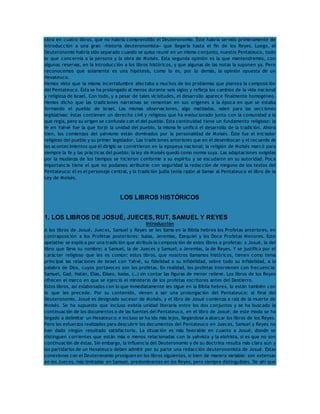 obra en cuatro libros, que no habría comprendido el Deuteronomio. Éste habría servido primeramente de 
introducción a una gran «historia deuteronomista» que llegaría hasta el fin de los Reyes. Luego, el 
Deuteronomio habría sido separado cuando se quiso reunir en un mismo conjunto, nuestro Pentateuco, todo 
lo que concernía a la persona y la obra de Moisés. Esta segunda opinión es la que mantendremos, con 
algunas reservas, en la introducción a los libros históricos, y que algunas de las notas la suponen ya. Pero 
reconocemos que solamente es una hipótesis, como lo es, por lo demás, la opinión opuesta de un 
Hexateuco. 
Hemos visto que la misma incertidumbre afectaba a muchos de los problemas que plantea la composición 
del Pentateuco. Ésta se ha prolongado al menos durante seis siglos y refleja los cambios de la vida nacional 
y religiosa de Israel. Con todo, y a pesar de tales vicisitudes, el desarrollo aparece finalmente homogéneo. 
Hemos dicho que las tradiciones narrativas se remontan en sus orígenes a la época en que se estaba 
formando el pueblo de Israel. Las mismas observaciones, algo matizadas, valen para las secciones 
legislativas: éstas contienen un derecho civil y religioso que ha evolucionado junto con la comunidad a la 
que regía, pero su origen se confunde con el del pueblo. Esta continuidad tiene un fundamento religioso: la 
fe en Yahvé fue la que forjó la unidad del pueblo, la misma fe unificó el desarrollo de la tradición. Ahora 
bien, los comienzos del yahvismo están dominados por la personalidad de Moisés. Éste fue el iniciador 
religioso del pueblo y su primer legislador. Las tradiciones anteriores que en él desembocan y el recuerdo de 
los acontecimientos que él dirigió se convirtieron en la epopeya nacional; la religión de Moisés marcó para 
siempre la fe y las prácticas del pueblo; la ley de Moisés quedó como norma suya. Las adaptaciones exigidas 
por la mudanza de los tiempos se hicieron conforme a su espíritu y se escudaron en su autoridad. Poca 
importancia tiene el que no podamos atribuirle con seguridad la redacción de ninguno de los textos del 
Pentateuco: él es el personaje central, y la tradición judía tenía razón al llamar al Pentateuco el libro de la 
Ley de Moisés. 
LOS LIBROS HISTÓRICOS 
1. LOS LIBROS DE JOSUÉ, JUECES, RUT, SAMUEL Y REYES 
Introducción 
A los libros de Josué, Jueces, Samuel y Reyes se les llama en la Biblia hebrea los Profetas anteriores, en 
contraposición a los Profetas posteriores: Isaías, Jeremías, Ezequiel y los Doce Profetas Menores. Este 
apelativo se explica por una tradición que atribuía la composición de estos libros a profetas: a Josué, la del 
libro que lleva su nombre; a Samuel, la de Jueces y Samuel; a Jeremías, la de Reyes. Y se justifica por el 
carácter religioso que les es común: estos libros, que nosotros llamamos históricos, tienen como tema 
principal las relaciones de Israel con Yahvé, su fidelidad o su infidelidad, sobre todo su infidelidad, a la 
palabra de Dios, cuyos portavoces son los profetas. En realidad, los profetas intervienen con frecuencia: 
Samuel, Gad, Natán, Elías, Eliseo, Isaías, (…) sin contar las figuras de menor relieve. Los libros de los Reyes 
ofrecen el marco en que se ejerció el ministerio de los profetas escritores antes del Destierro. 
Estos libros, así eslabonados con lo que inmediatamente les sigue en la Biblia hebrea, lo están también con 
lo que les precede. Por su contenido, vienen a ser una prolongación del Pentateuco: al final del 
Deuteronomio, Josué es designado sucesor de Moisés, y el libro de Josué comienza a raíz de la muerte de 
Moisés. Se ha supuesto que incluso existía unidad literaria entre los dos conjuntos y se ha buscado la 
continuación de los documentos o de las fuentes del Pentateuco, en el libro de Josué; de este modo se ha 
llegado a delimitar un Hexateuco; e incluso se ha ido más lejos, llegándose a abarcar los libros de los Reyes. 
Pero los esfuerzos realizados para descubrir los documentos del Pentateuco en Jueces, Samuel y Reyes no 
han dado ningún resultado satisfactorio. La situación es más favorable en cuanto a Josué, donde se 
distinguen corrientes que están más o menos relacionadas con la yahvista y la elohista, si es que no son 
continuación de éstas. Sin embargo, la influencia del Deuteronomio y de su doctrina resulta más clara aún y 
los partidarios de un Hexateuco deben admitir por su parte una redacción deuteronomista de Josué. Estas 
conexiones con el Deuteronomio prosiguen en los libros siguientes, si bien de manera variable: son extensas 
en los Jueces, más limitadas en Samuel, predominantes en los Reyes, pero siempre distinguibles. De ahí que 
 