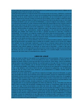 se haya elaborado la hipótesis de que el Deuteronomio era el comienzo de una gran historia religiosa que se 
prolongaba hasta el final de los libros de los Reyes. 
Justificada históricamente en el Deuteronomio la doctrina de la elección de Israel, y definida la constitución 
teocrática que de ahí se sigue, el libro de Josué narra el establecimiento del pueblo elegido en la tierra a él 
prometida; el de los Jueces esboza la sucesión de sus apostasías y de sus conversiones a la gracia; los de 
Samuel, después de la crisis que condujo a la institución de la realeza y puso en peligro el ideal teocrático, 
exponen cómo se realizó este ideal con David; los de los Reyes describen la decadencia que se inició desde 
el reinado de Salomón y que, por una serie de infidelidades, y a pesar de algunos reyes piadosos, condujo a 
la condenación del pueblo por su Dios. El Deuteronomio habría sido desprendido de este conjunto cuando se 
quiso reunir todo lo que se refería a la persona y la obra de Moisés (cf. la Introducción al Pentateuco). 
Esta hipótesis parece justificada, pero ha de completarse, o corregirse, con dos corolarios. Por una parte, la 
redacción deuteronomista ha operado sobre tradiciones orales o documentos escritos, distintos por su 
antigüedad y carácter que, generalmente, estaban ya agrupados; y ha retocado de forma desigual los 
materiales que utilizaba. Esto explica que los libros, o grandes secciones en cada libro, conserven su 
individualidad. Por otra parte, no se llegó de un golpe a esta misma redacción deuteronomista, y cada libro 
muestra indicios de varias ediciones. A juzgar por el libro de los Reyes, cuyo testimonio es el más claro, 
hubo al menos dos redacciones, una a raíz de la reforma de Josías, otra durante el Destierro. A propósito de 
cada libro se irán dando precisiones sobre estos diversos puntos. 
Son, pues, estos libros, en su forma definitiva, obra de una escuela de hombres piadosos, imbuidos en las 
ideas del Deuteronomio, que meditan sobre el pasado de su pueblo y deducen de él una lección religiosa. 
Pero también nos han conservado tradiciones o textos que se remontan hasta la época heroica de la 
conquista, con la narración de los hechos salientes de la historia de Israel. El hecho de que ésta sea 
presentada como historia sagrada no disminuye su interés para el historiador y realza su valor para el 
creyente: este último, no sólo aprenderá en ella a encontrar la mano de Dios en todos los acontecimientos 
del mundo, sino que, en la exigente solicitud de Yahvé para con su pueblo elegido, reconocerá la lenta 
preparación del nuevo Israel, la comunidad de los creyentes. 
LIBRO DE JOSUÉ 
El libro de Josué se divide en tres partes: a) la conquista de la tierra prometida, 1-12; b) el reparto del 
territorio entre las tribus, 13-21; c) el fin de la jefatura de Josué, y especialmente su último discurso y la 
asamblea de Siquén, 22-24. Es cierto que este libro no fue escrito por Josué mismo, como lo ha admitido la 
tradición judía, y que emplea fuentes diversas. En la primera parte, en los caps. 2-9, se reconoce un grupo 
de tradiciones, a veces paralelas, que se vinculan al santuario benjaminita de Guilgal, y en los caps. 10- 
11, dos historias de batallas, la de Gabaón y la de Merom, de las que se hace depender la conquista de todo 
el Sur, y más adelante, la de todo el Norte del país. La historia de los gabaonitas, cap. 9, infiltrándose 
en 10 1-6, sirve de enlace entre estos elementos, que probablemente se hallaban reunidos desde los 
comienzos de la época monárquica. 
El hecho de que los relatos de los caps.2-9 sean originarios de Guilgal, santuario de Benjamín, no quiere 
decir que la figura de Josué, que es efrainita, sea en ellos secundaria, porque los componentes de Efraín y 
de Benjamín entraron juntos en Canaán antes de establecerse en sus territorios respectivos. Es innegable el 
aspecto etiológico de estos relatos, es decir, su afán por explicar hechos y situaciones que no dejan de ser 
observables, pero solamente afecta a las circunstancias o a las consecuencias de acontecimientos cuya 
historicidad no se debe rechazar, excepto, al parecer, el relato de la toma de Ay. 
La segunda parte es una exposición geográfica de índole muy diferente. El cap. 13 localiza a las tribus de 
Rubén y Gad y a la media tribu de Manasés, instaladas ya por Moisés en Transjordania, según Nm 32, ver Dt 
3 12-17. Los caps. 14-19, concernientes a las tribus del oeste del Jordán, combinan dos clases de 
documentos: una descripción de los límites de las tribus, de una precisión muy desigual, y que en el fondo se 
remonta a la época premonárquica, y listas de ciudades que han sido añadidas. La más detallada es la de las 
ciudades de Judá, 15, que, completada con una parte de las ciudades de Benjamín, 18 25-28, distribuye las 
ciudades en doce distritos; refleja una división administrativa del reino de Judá, probablemente en tiempos 
de Josafat. A modo de complementos, el cap. 20enumera las ciudades de asilo, cuya lista no es anterior al 
reinado de Salomón; el cap. 21,sobre las ciudades levíticas, es una adición posterior al Destierro, pero que 
utiliza los recuerdos de la época monárquica. 
 