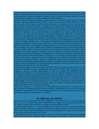 En la tercera parte, el cap. 22, acerca del regreso de las tribus de Transjordania y la erección de un altar a 
orillas del Jordán, presenta las señales de redacciones deuteronomista y sacerdotal; tiene su origen en una 
tradición particular cuya fecha y sentido son dudosos. El cap. 24 conserva el antiguo y auténtico recuerdo 
de una asamblea en Siquén y de un pacto religioso que allí se estableció. 
Además de algunos retoques de detalle, se pueden atribuir a la redacción deuteronomista los pasajes 
siguientes: 1 (en gran parte); 8 30-35; 10 16-43; 11 10-20; 12; 22 1-8; 23; la revisión de 24. La forma en 
que el cap. 24, retocado según el espíritu del Deuteronomio, se ha mantenido junto al cap. 23, que se 
inspira en él pero que es de otra mano, nos proporciona el indicio de dos ediciones sucesivas del libro. 
Éste presenta la conquista de toda la Tierra Prometida como el resultado de una acción de conjunto de las 
tribus bajo la dirección de Josué. El relato de Jc 1 ofrece un cuadro diferente: en él vemos que cada tribu 
lucha por su territorio y es a menudo derrotada; es una tradición con origen en Judá, pero algunos 
componentes de esta tradición penetraron en la parte geográfica de Josué: 13 1-6; 14 6-15; 15 13- 
19; 17 12-18. Esta imagen de una conquista desperdigada e incompleta está más cerca de la realidad 
histórica, que sólo de una manera conjetural es posible restituir. El establecimiento en el sur de Palestina se 
hizo desde Cadés y el Négueb y sobre todo por medio de grupos que sólo paulatinamente fueron integrados 
en Judá: los calebitas, quenizeos, etc., y los simeonitas. El establecimiento en Palestina central fue obra de 
los grupos que atravesaron el Jordán bajo la dirección de Josué y que comprendían a los elementos de las 
tribus de Efraín-Manasés y de Benjamín. El establecimiento en el Norte tuvo una historia particular: las 
tribus de Zabulón, Isacar, Aser y Neftalí pudieron hallarse ya establecidas desde una época indeterminada y 
no habrían bajado a Egipto. En Siquén se adhirieron a la fe yahvista que el grupo de Josué había traído y 
adquieren sus territorios definitivos luchando contra los cananeos que los habían subyugado o que les 
amenazaban. En estas diversas regiones, el establecimiento se realizó en parte mediante acciones de guerra 
y en parte mediante la infiltración pacífica y las alianzas con los anteriores ocupantes del país. Es preciso 
mantener como histórico el papel de Josué en el establecimiento en Palestina central, desde el paso del 
Jordán hasta la asamblea de Siquén. Tomando en consideración la fecha que se ha indicado para el Éxodo 
(Introducción a Pentateuco), se puede proponer la siguiente cronología: entrada de los grupos del Sur hacia 
el 1250, ocupación de la Palestina central por los grupos procedentes de allende el Jordán a partir de 1225, 
expansión de los grupos del Norte hacia el 1200 a.C. 
De esta historia compleja, que sólo de un modo hipotético restituimos, el libro de Josué ofrece un cuadro 
idealizado y simplificado. El cuadro está idealizado: la epopeya de la salida de Egipto se prosigue con esta 
conquista en que Dios interviene milagrosamente en favor de su pueblo. Está simplificado: todos los 
episodios se han polarizado en torno a la gran figura de Josué, que dirige los combates de la casa de José, 1- 
12, y a quien se atribuye un reparto del territorio que no llevó él a cabo ni se realizó de una vez, 13-21. El 
libro concluye con la despedida y la muerte de Josué, 23; 24 29-31; de este modo, él es, del principio al fin, 
su personaje principal. Los Padres han reconocido en él una prefiguración de Jesús: no sólo lleva el mismo 
nombre, Salvador, sino que el paso del Jordán, que, con él al frente, da entrada en la Tierra Prometida, es 
el tipo del bautismo en Jesús, que nos da acceso a Dios, y la conquista y el reparto del territorio son la 
imagen de las victorias y de la expansión de la Iglesia. 
Esta tierra de Canaán es, con toda evidencia, en las limitadas perspectivas del AT, el verdadero tema del 
libro: el pueblo, que había encontrado a su Dios en el desierto, recibe ahora su tierra, y la recibe de su Dios. 
Porque quien ha combatido en favor de los israelitas,23 3-10; 24 11-12, y les ha dado en herencia el país 
que había prometido a los Padres, 23 5, 14, es Yahvé. 
EL LIBRO DE LOS JUECES 
El libro de los Jueces comprende tres partes desiguales: a) una introducción, 1 1 – 2 5; b) el cuerpo del 
libro, 2 6 – 16 31; c) adiciones que narran la migración de los danitas, con la fundación del santuario de 
Dan, 17-18, y la guerra contra Benjamín en castigo del crimen de Guibeá, 19-21. 
La introducción actual al libro, 1 1 – 2 5, en realidad no le pertenece: se ha dicho a propósito del libro de 
Josué que era otro cuadro de la conquista y sus resultados, considerado desde un punto de vista de los de 
Judá. Su inserción ha ocasionado la repetición en 2 6-10 de informaciones acerca de la muerte y la sepultura 
de Josué que se habían dado ya en Jos 24 29-31. 
La historia de los Jueces se refiere en la parte central, 2 6 – 16 31. Los modernos distinguen seis grandes 
jueces, Otniel, Ehúd, Barac (y Débora), Gedeón, Jefté y Sansón, cuyos hechos se refieren de una manera 
 