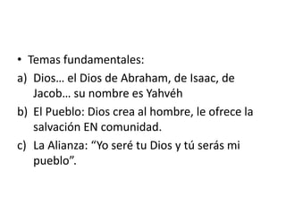 • Temas fundamentales:
a) Dios… el Dios de Abraham, de Isaac, de
Jacob… su nombre es Yahvéh
b) El Pueblo: Dios crea al hombre, le ofrece la
salvación EN comunidad.
c) La Alianza: “Yo seré tu Dios y tú serás mi
pueblo”.
 