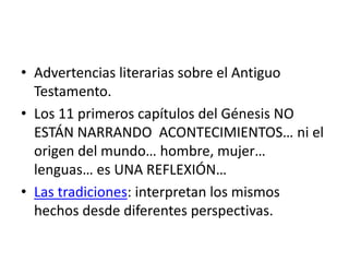 • Advertencias literarias sobre el Antiguo
Testamento.
• Los 11 primeros capítulos del Génesis NO
ESTÁN NARRANDO ACONTECIMIENTOS… ni el
origen del mundo… hombre, mujer…
lenguas… es UNA REFLEXIÓN…
• Las tradiciones: interpretan los mismos
hechos desde diferentes perspectivas.
 
