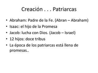 Creación . . . Patriarcas
• Abraham: Padre de la Fe. (Abran – Abraham)
• Isaac: el hijo de la Promesa
• Jacob: lucha con Dios. (Jacob – Israel)
• 12 hijos: doce tribus
• La época de los patriarcas está llena de
promesas..
 