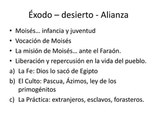Éxodo – desierto - Alianza
• Moisés… infancia y juventud
• Vocación de Moisés
• La misión de Moisés… ante el Faraón.
• Liberación y repercusión en la vida del pueblo.
a) La Fe: Dios lo sacó de Egipto
b) El Culto: Pascua, Ázimos, ley de los
primogénitos
c) La Práctica: extranjeros, esclavos, forasteros.
 