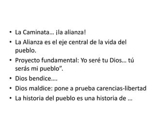• La Caminata… ¡la alianza!
• La Alianza es el eje central de la vida del
pueblo.
• Proyecto fundamental: Yo seré tu Dios… tú
serás mi pueblo”.
• Dios bendice….
• Dios maldice: pone a prueba carencias-libertad
• La historia del pueblo es una historia de …
 