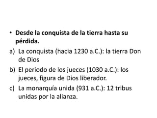 • Desde la conquista de la tierra hasta su
pérdida.
a) La conquista (hacia 1230 a.C.): la tierra Don
de Dios
b) El periodo de los jueces (1030 a.C.): los
jueces, figura de Dios liberador.
c) La monarquía unida (931 a.C.): 12 tribus
unidas por la alianza.
 