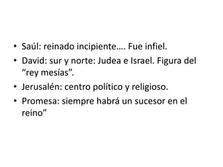 • Saúl: reinado incipiente…. Fue infiel.
• David: sur y norte: Judea e Israel. Figura del
“rey mesías”.
• Jerusalén: centro político y religioso.
• Promesa: siempre habrá un sucesor en el
reino”
 