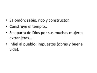 • Salomón: sabio, rico y constructor.
• Construye el templo..
• Se aparta de Dios por sus muchas mujeres
extranjeras…
• Infiel al pueblo: impuestos (obras y buena
vida).
 