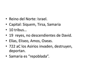 • Reino del Norte: Israel.
• Capital: Siquem, Tirsa, Samaria
• 10 tribus…
• 19 reyes, no descendientes de David.
• Elías, Eliseo, Amos, Oseas.
• 722 aC los Asirios invaden, destruyen,
deportan.
• Samaria es “repoblada”.
 