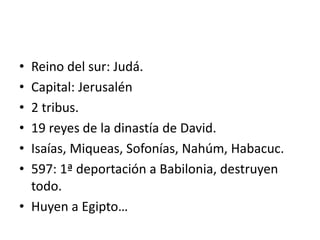 • Reino del sur: Judá.
• Capital: Jerusalén
• 2 tribus.
• 19 reyes de la dinastía de David.
• Isaías, Miqueas, Sofonías, Nahúm, Habacuc.
• 597: 1ª deportación a Babilonia, destruyen
todo.
• Huyen a Egipto…
 