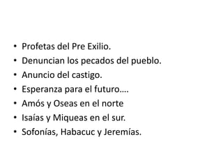 • Profetas del Pre Exilio.
• Denuncian los pecados del pueblo.
• Anuncio del castigo.
• Esperanza para el futuro….
• Amós y Oseas en el norte
• Isaías y Miqueas en el sur.
• Sofonías, Habacuc y Jeremías.
 