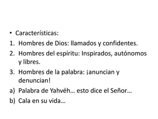 • Características:
1. Hombres de Dios: llamados y confidentes.
2. Hombres del espíritu: Inspirados, autónomos
y libres.
3. Hombres de la palabra: ¡anuncian y
denuncian!
a) Palabra de Yahvéh… esto dice el Señor…
b) Cala en su vida…
 