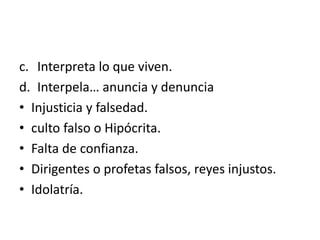 c. Interpreta lo que viven.
d. Interpela… anuncia y denuncia
• Injusticia y falsedad.
• culto falso o Hipócrita.
• Falta de confianza.
• Dirigentes o profetas falsos, reyes injustos.
• Idolatría.
 