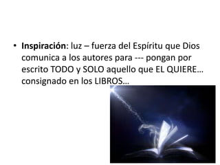 • Inspiración: luz – fuerza del Espíritu que Dios
comunica a los autores para --- pongan por
escrito TODO y SOLO aquello que EL QUIERE…
consignado en los LIBROS…
 