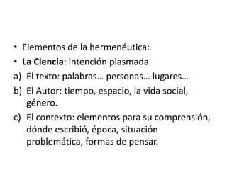 • Elementos de la hermenéutica:
• La Ciencia: intención plasmada
a) El texto: palabras… personas… lugares…
b) El Autor: tiempo, espacio, la vida social,
género.
c) El contexto: elementos para su comprensión,
dónde escribió, época, situación
problemática, formas de pensar.
 