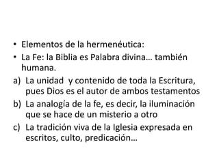 • Elementos de la hermenéutica:
• La Fe: la Biblia es Palabra divina… también
humana.
a) La unidad y contenido de toda la Escritura,
pues Dios es el autor de ambos testamentos
b) La analogía de la fe, es decir, la iluminación
que se hace de un misterio a otro
c) La tradición viva de la Iglesia expresada en
escritos, culto, predicación…
 