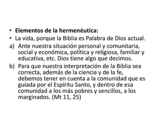 • Elementos de la hermenéutica:
• La vida, porque la Biblia es Palabra de Dios actual.
a) Ante nuestra situación personal y comunitaria,
social y económica, política y religiosa, familiar y
educativa, etc. Dios tiene algo que decimos.
b) Para que nuestra interpretación de la Biblia sea
correcta, además de la ciencia y de la fe,
debemos tener en cuenta a la comunidad que es
guiada por el Espíritu Santo, y dentro de esa
comunidad a los más pobres y sencillos, a los
marginados. (Mt 11, 25)
 