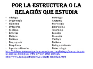 Por la estructura o la
      relación que estudia
• Citología                                   Histología
• Organología                                 Anatomía
• Fisiología                                  Morfología
• Ontogenia                                   Embriología
• Filogenia                                   Taxonomía
• Genética                                    Ecología
• Etología                                    Patología
• Biofísica                                   Virología
• Biogeografía                                Biofísica
• Bioquímica                                  Biología molecular
• Ingeniería Genética                         Biotecnología
http://bibliotecadeinvestigaciones.wordpress.com/biologia/interaccion-de-
las-ciencias-biologicas-entre-si-y-con-otras-ciencias/
http://www.duiops.net/seresvivos/objeto-labiologia.html
 