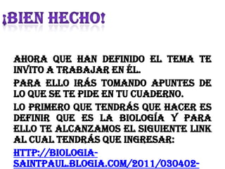 Ahora que han definido el tema te
invito a trabajar en él.
Para ello irás tomando apuntes de
lo que se te pide en tu cuaderno.
Lo primero que tendrás que hacer es
definir que es la Biología y para
ello te alcanzamos el siguiente link
al cual tendrás que ingresar:
http://biologia-
saintpaul.blogia.com/2011/030402-
 