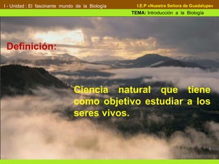 Definición:
I - Unidad : El fascinante mundo de la Biología
TEMA: Introducción a la Biología
I.E.P «Nuestra Señora de Guadalupe»
Definición:
Ciencia natural que tiene
como objetivo estudiar a los
seres vivos.
 