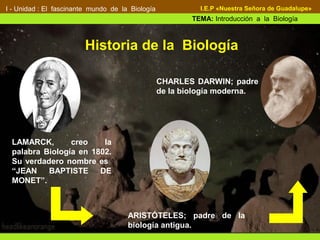 Definición:
I - Unidad : El fascinante mundo de la Biología
TEMA: Introducción a la Biología
I.E.P «Nuestra Señora de Guadalupe»
ARISTÓTELES; padre de la
biología antigua.
LAMARCK, creo la
palabra Biología en 1802.
Su verdadero nombre es
“JEAN BAPTISTE DE
MONET”.
Historia de la Biología
CHARLES DARWIN; padre
de la biología moderna.
 