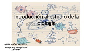 Introducción al estudio de la
biología
JAIDER MUÑOZ GUERRERO
Biólogo. Esp en Ingeniería
Ambiental
 